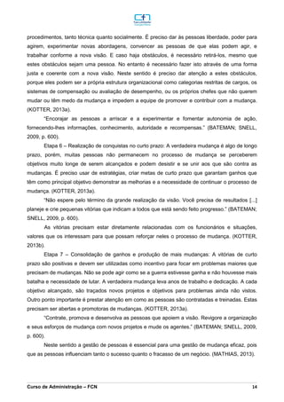 _________________________________________________________________________________________________________________________________________________________________________________________________________________________________________________________________________________________________________________________________________________________________________________________________________________________________________________
Curso de Administração – FCN 14
procedimentos, tanto técnica quanto socialmente. É preciso dar às pessoas liberdade, poder para
agirem, experimentar novas abordagens, convencer as pessoas de que elas podem agir, e
trabalhar conforme a nova visão. E caso haja obstáculos, é necessário retirá-los, mesmo que
estes obstáculos sejam uma pessoa. No entanto é necessário fazer isto através de uma forma
justa e coerente com a nova visão. Neste sentido é preciso dar atenção a estes obstáculos,
porque eles podem ser a própria estrutura organizacional como categorias restritas de cargos, os
sistemas de compensação ou avaliação de desempenho, ou os próprios chefes que não querem
mudar ou têm medo da mudança e impedem a equipe de promover e contribuir com a mudança.
(KOTTER, 2013a).
“Encorajar as pessoas a arriscar e a experimentar e fomentar autonomia de ação,
fornecendo-lhes informações, conhecimento, autoridade e recompensas.” (BATEMAN; SNELL,
2009, p. 600).
Etapa 6 – Realização de conquistas no curto prazo: A verdadeira mudança é algo de longo
prazo, porém, muitas pessoas não permanecem no processo de mudança se perceberem
objetivos muito longe de serem alcançados e podem desistir e se unir aos que são contra as
mudanças. É preciso usar de estratégias, criar metas de curto prazo que garantam ganhos que
têm como principal objetivo demonstrar as melhorias e a necessidade de continuar o processo de
mudança. (KOTTER, 2013a).
“Não espere pelo término da grande realização da visão. Você precisa de resultados [...]
planeje e crie pequenas vitórias que indicam a todos que está sendo feito progresso.” (BATEMAN;
SNELL, 2009, p. 600).
As vitórias precisam estar diretamente relacionadas com os funcionários e situações,
valores que os interessam para que possam reforçar neles o processo de mudança. (KOTTER,
2013b).
Etapa 7 – Consolidação de ganhos e produção de mais mudanças: A vitórias de curto
prazo são positivas e devem ser utilizadas como incentivo para focar em problemas maiores que
precisam de mudanças. Não se pode agir como se a guerra estivesse ganha e não houvesse mais
batalha e necessidade de lutar. A verdadeira mudança leva anos de trabalho e dedicação. A cada
objetivo alcançado, são traçados novos projetos e objetivos para problemas ainda não vistos.
Outro ponto importante é prestar atenção em como as pessoas são contratadas e treinadas. Estas
precisam ser abertas e promotoras de mudanças. (KOTTER, 2013a).
“Contrate, promova e desenvolva as pessoas que apoiem a visão. Revigore a organização
e seus esforços de mudança com novos projetos e mude os agentes.” (BATEMAN; SNELL, 2009,
p. 600).
Neste sentido a gestão de pessoas é essencial para uma gestão de mudança eficaz, pois
que as pessoas influenciam tanto o sucesso quanto o fracasso de um negócio. (MATHIAS, 2013).
 