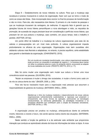 _________________________________________________________________________________________________________________________________________________________________________________________________________________________________________________________________________________________________________________________________________________________________________________________________________________________________________________
Curso de Administração – FCN 15
Etapa 8 – Estabelecimento de novos métodos na cultura: Para que a mudança seja
duradoura é preciso incorporá-la à cultura da organização, fazer com que se torne o modo de
como as coisas são feitas. Esta incorporação deve ocorrer no final do processo de transformação
e não no início. Para isto, são necessários dois fatores. O primeiro é o de mostrar às pessoas o
que as mudanças trouxeram de vantagens, de melhorias. O segundo fator é garantir que as
gerações futuras de novos líderes personifiquem a nova abordagem e nisto, os requisitos de
promoção, de sucessão de cargos precisam levar em consideração o perfil dos novos líderes, que
precisam ter em sua postura a mudança, caso contrário, em pouco tempo, todo o trabalho é
perdido. (KOTTER, 2013a).
Um ponto difícil de trabalhar é a mudança da cultura organizacional, pois esta diz de
valores e pressuposições em um nível mais profundo. A cultura organizacional impacta
profundamente na eficácia de uma organização. Organizações mais bem sucedidas vêm
adotando culturas mais flexíveis e adaptativas, no entanto, é preciso equilíbrio, certa estabilidade
para garantir a identidade da organização. (CHIAVENATO, 2010).
Em um mundo em constante transformação, uma cultura organizacional resistente
pode se tornar um empecilho à estratégia de negócio [...] a empresa deve manter
um olhar no ambiente externo e outro no ambiente interno, procurando se adaptar
às novas realidades de mundo. (PEIXOTO; MOTTA, 2012, p. 17).
Não há como mudar uma organização sem mudar sua cultura e formar uma nova
consciência social nas pessoas. (OLIVEIRA, 2010).
“Mudar as empresas é mudar o âmago das sociedades, é mudar a forma como cada um
de nós se coloca diante da vida.” (BAUER, 2008, p. 245).
Para isto faz-se necessário trazer para a organização mais pessoas que assumam a
responsabilidade de gestores da mudança. (BATEMAN; SNELL, 2009).
Mantém-se o ritmo da mudança mediante o desenvolvimento de novas culturas
organizacionais suficientemente sustentadoras e vigorosas que propiciem o
enraizamento das novas formas de operação, promovendo as tecnologias
revolucionárias, as estruturas globalizadas, as estratégias inovadoras e os
processos eficientes que contribuem para a criação de empresas vencedoras.
(KOTTER, 2013b, p. 159).
A organização precisa ser proativa na mudança, antecipando-se diante do ambiente
incerto, liderando e criando o futuro, não sendo apenas reativo diante das situações. (BATEMAN;
SNELL, 2009).
Neste sentido a função da gerência é a de estimular este ambiente que proporcione
interação que conduza ao aprendizado através da troca de informações de todos os tipos. A nova
 