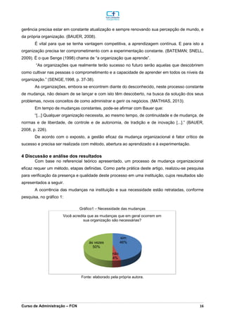 _________________________________________________________________________________________________________________________________________________________________________________________________________________________________________________________________________________________________________________________________________________________________________________________________________________________________________________
Curso de Administração – FCN 16
gerência precisa estar em constante atualização e sempre renovando sua percepção de mundo, e
da própria organização. (BAUER, 2008).
É vital para que se tenha vantagem competitiva, a aprendizagem contínua. E para isto a
organização precisa ter comprometimento com a experimentação constante. (BATEMAN; SNELL,
2009). É o que Senge (1998) chama de “a organização que aprende”.
“As organizações que realmente terão sucesso no futuro serão aquelas que descobrirem
como cultivar nas pessoas o comprometimento e a capacidade de aprender em todos os níveis da
organização.” (SENGE,1998, p. 37-38).
As organizações, embora se encontrem diante do desconhecido, neste processo constante
de mudança, não deixam de se lançar e com isto têm descoberto, na busca da solução dos seus
problemas, novos conceitos de como administrar e gerir os negócios. (MATHIAS, 2013).
Em tempo de mudanças constantes, pode-se afirmar com Bauer que:
“[...] Qualquer organização necessita, ao mesmo tempo, de continuidade e de mudança, de
normas e de liberdade, de controle e de autonomia, de tradição e de inovação [...].” (BAUER,
2008, p. 226).
De acordo com o exposto, a gestão eficaz da mudança organizacional é fator crítico de
sucesso e precisa ser realizada com método, abertura ao aprendizado e à experimentação.
4 Discussão e análise dos resultados
Com base no referencial teórico apresentado, um processo de mudança organizacional
eficaz requer um método, etapas definidas. Como parte prática deste artigo, realizou-se pesquisa
para verificação da presença e qualidade deste processo em uma instituição, cujos resultados são
apresentados a seguir.
A ocorrência das mudanças na instituição e sua necessidade estão retratadas, conforme
pesquisa, no gráfico 1:
Gráfico1 – Necessidade das mudanças
Fonte: elaborado pela própria autora.
sim
46%
não
4%
às vezes
50%
Você acredita que as mudanças que em geral ocorrem em
sua organização são necessárias?
 