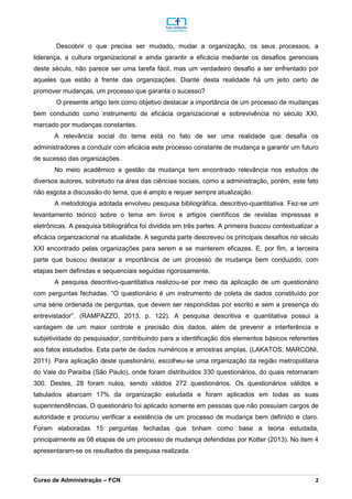 _________________________________________________________________________________________________________________________________________________________________________________________________________________________________________________________________________________________________________________________________________________________________________________________________________________________________________________
Curso de Administração – FCN 2
Descobrir o que precisa ser mudado, mudar a organização, os seus processos, a
liderança, a cultura organizacional e ainda garantir a eficácia mediante os desafios gerenciais
deste século, não parece ser uma tarefa fácil, mas um verdadeiro desafio a ser enfrentado por
aqueles que estão à frente das organizações. Diante desta realidade há um jeito certo de
promover mudanças, um processo que garanta o sucesso?
O presente artigo tem como objetivo destacar a importância de um processo de mudanças
bem conduzido como instrumento de eficácia organizacional e sobrevivência no século XXI,
marcado por mudanças constantes.
A relevância social do tema está no fato de ser uma realidade que desafia os
administradores a conduzir com eficácia este processo constante de mudança e garantir um futuro
de sucesso das organizações.
No meio acadêmico a gestão da mudança tem encontrado relevância nos estudos de
diversos autores, sobretudo na área das ciências sociais, como a administração, porém, este fato
não esgota a discussão do tema, que é amplo e requer sempre atualização.
A metodologia adotada envolveu pesquisa bibliográfica, descritivo-quantitativa. Fez-se um
levantamento teórico sobre o tema em livros e artigos científicos de revistas impressas e
eletrônicas. A pesquisa bibliográfica foi dividida em três partes. A primeira buscou contextualizar a
eficácia organizacional na atualidade. A segunda parte descreveu os principais desafios no século
XXI encontrado pelas organizações para serem e se manterem eficazes. E, por fim, a terceira
parte que buscou destacar a importância de um processo de mudança bem conduzido, com
etapas bem definidas e sequenciais seguidas rigorosamente.
A pesquisa descritivo-quantitativa realizou-se por meio da aplicação de um questionário
com perguntas fechadas. “O questionário é um instrumento de coleta de dados constituído por
uma série ordenada de perguntas, que devem ser respondidas por escrito e sem a presença do
entrevistador”. (RAMPAZZO, 2013, p. 122). A pesquisa descritiva e quantitativa possui a
vantagem de um maior controle e precisão dos dados, além de prevenir a interferência e
subjetividade do pesquisador, contribuindo para a identificação dos elementos básicos referentes
aos fatos estudados. Esta parte de dados numéricos e amostras amplas. (LAKATOS; MARCONI,
2011). Para aplicação deste questionário, escolheu-se uma organização da região metropolitana
do Vale do Paraíba (São Paulo), onde foram distribuídos 330 questionários, do quais retornaram
300. Destes, 28 foram nulos, sendo válidos 272 questionários. Os questionários válidos e
tabulados abarcam 17% da organização estudada e foram aplicados em todas as suas
superintendências. O questionário foi aplicado somente em pessoas que não possuíam cargos de
autoridade e procurou verificar a existência de um processo de mudança bem definido e claro.
Foram elaboradas 15 perguntas fechadas que tinham como base a teoria estudada,
principalmente as 08 etapas de um processo de mudança defendidas por Kotter (2013). No item 4
apresentaram-se os resultados da pesquisa realizada.
 