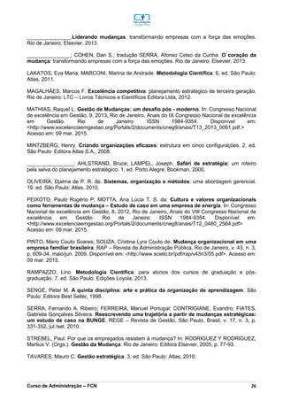 _________________________________________________________________________________________________________________________________________________________________________________________________________________________________________________________________________________________________________________________________________________________________________________________________________________________________________________
Curso de Administração – FCN 26
_______________.Liderando mudanças: transformando empresas com a força das emoções.
Rio de Janeiro: Elsevier, 2013.
_______________; COHEN, Dan S.; tradução SERRA, Afonso Celso da Cunha. O coração da
mudança: transformando empresas com a força das emoções. Rio de Janeiro: Elsevier, 2013.
LAKATOS, Eva Maria; MARCONI, Marina de Andrade. Metodologia Científica. 6. ed. São Paulo:
Atlas, 2011.
MAGALHÃES, Marcos F. Excelência competitiva: planejamento estratégico de terceira geração.
Rio de Janeiro: LTC – Livros Técnicos e Científicos Editora Ltda, 2012.
MATHIAS, Raquel L. Gestão de Mudanças: um desafio pós - moderno. In: Congresso Nacional
de excelência em Gestão, 9, 2013, Rio de Janeiro, Anais do IX Congresso Nacional de excelência
em Gestão. Rio de Janeiro: ISSN 1984-9354. Disponível em:
<http://www.excelenciaemgestao.org/Portals/2/documents/cneg9/anais/T13_2013_0061.pdf.>
Acesso em: 09 mar. 2015.
MINTZBERG, Henry. Criando organizações eficazes: estrutura em cinco configurações. 2. ed.
São Paulo: Editora Atlas S.A., 2008.
________________; AHLSTRAND, Bruce; LAMPEL, Joseph. Safári de estratégia: um roteiro
pela selva do planejamento estratégico. 1. ed. Porto Alegre: Bookman, 2000.
OLIVEIRA, Djalma de P. R. de. Sistemas, organização e métodos: uma abordagem gerencial.
19. ed. São Paulo: Atlas, 2010.
PEIXOTO, Paulo Rogério P; MOTTA, Ana Lúcia T. S. da. Cultura e valores organizacionais
como ferramentas de mudança – Estudo de caso em uma empresa de energia. In: Congresso
Nacional de excelência em Gestão, 8, 2012, Rio de Janeiro, Anais do VIII Congresso Nacional de
excelência em Gestão. Rio de Janeiro: ISSN 1984-9354. Disponível em:
<http://www.excelenciaemgestao.org/Portals/2/documents/cneg8/anais/T12_0480_2564.pdf>
Acesso em: 09 mar. 2015.
PINTO, Mario Couto Soares; SOUZA, Cristina Lyra Couto de. Mudança organizacional em uma
empresa familiar brasileira. RAP – Revista de Administração Pública, Rio de Janeiro, v. 43, n. 3,
p. 609-34, maio/jun. 2009. Disponível em: <http://www.scielo.br/pdf/rap/v43n3/05.pdf>. Acesso em:
09 mar. 2015.
RAMPAZZO, Lino. Metodologia Científica: para alunos dos cursos de graduação e pós-
graduação. 7. ed. São Paulo: Edições Loyola, 2013.
SENGE, Peter M. A quinta disciplina: arte e prática da organização de aprendizagem. São
Paulo: Editora Best Seller, 1998.
SERRA, Fernando A. Ribeiro; FERREIRA, Manuel Portugal; CONTRIGIANE, Evandro; FIATES,
Gabriela Gonçalves Silveira. Reescrevendo uma trajetória a partir de mudanças estratégicas:
um estudo de caso na BUNGE. REGE – Revista de Gestão, São Paulo, Brasil, v. 17, n. 3, p.
331-352, jul./set. 2010.
STREBEL, Paul. Por que os empregados resistem à mudança? In: RODRIGUEZ Y RODRIGUEZ,
Martius V. (Orgs.). Gestão da Mudança. Rio de Janeiro: Editora Elsevier, 2005, p. 77-93.
TAVARES, Mauro C. Gestão estratégica. 3. ed. São Paulo: Atlas, 2010.
 