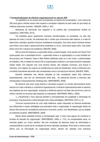 _________________________________________________________________________________________________________________________________________________________________________________________________________________________________________________________________________________________________________________________________________________________________________________________________________________________________________________
Curso de Administração – FCN 3
1 Contextualização da eficácia organizacional no século XXI
“O capitalismo é um evento sem precedentes na história da humanidade [...] em menos de
300 anos gerou infinitas vezes mais riqueza e condições materiais de bem estar do que todos os
milênios anteriores reunidos.” (BAUER, 2008, p. 167).
Mudanças de estruturas nos negócios e na política são consequências diretas do
capitalismo. (MATHIAS, 2013).
Tal realidade gerou igualmente inúmeras transformações na sociedade, na vida das
pessoas em todo o mundo. As empresas são o núcleo que movimenta este sistema, e a elas foi
dada toda a atenção, gerando inclusive verdadeiras revoluções. Com elas vieram diversas teorias
que tinham como base o desenvolvimento acelerado e o lucro. Uma teoria após outra, mas todas
tendo como fim o alcance da excelência. (BAUER, 2008).
Até os anos 50 imperava a supervisão direta, a padronização. Uma escola com Henri Ford
(preocupado com a autoridade formal – supervisão direta e a organização) e a outra dividida em
dois grupos com Frederick Taylor e Max Weber (defendia cada um a seu modo, a padronização
do trabalho). Até a metade do século XX as organizações existiram e se desenvolveram baseadas
nestas ideias. Em seguida veio uma terceira escola, das relações humanas, que focava o
indivíduo, com objetivo de superar as resistências por parte do trabalhador, tendo contribuído com
conceitos importantes até então não considerados como o da estrutura informal. (BAUER, 2008).
Estudos realizados nas últimas décadas já não consideram estes dois extremos
separadamente, mas sim um alinhamento entre eles. As estruturas formais e informais são
entrelaçadas e frequentemente indistinguíveis. (MINTZBERG, 2008).
No decorrer dos anos novas teorias e conceitos surgiram no mundo administrativo tendo
sempre em vista a eficácia e a eficiência organizacional. A eficácia organizacional está no alcance
dos objetivos de uma organização, enquanto a eficiência está em se fazer isto de forma a usar da
melhor maneira os recursos seja tangíveis ou intangíveis. (BATEMAN; SNELL, 2009).
[...] Atualmente o foco repousa também e principalmente em qualidade e otimização de
processos, impulsionando a administração sob a ótica estratégica. (MATHIAS, 2013, p. 2).
Torna-se imprescindível ter uma visão sistêmica, saber interpretar os diversos ambientes
que influenciam e traçar estratégias que permeiem toda a organização. A organização eficaz do
século XXI precisa ter consistência estrutural e funcional, porém, com flexibilidade, que se adapte
ao ambiente mutante. (MINTZBERG, 2008).
Diante desta realidade embora a centralização seja “o meio mais seguro de coordenar a
tomada de decisão da organização” (MINTZBERG, 2008, p. 113), na complexidade atual, no
mercado global, um “único cérebro” não tem condições de absorver todas as informações e
compreendê-las a ponto de ter condições de tomar decisões acertadas. Para tanto o mesmo autor
afirma que na formulação da organização eficaz, deverá ser adotada uma estrutura
 