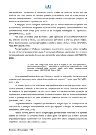 _________________________________________________________________________________________________________________________________________________________________________________________________________________________________________________________________________________________________________________________________________________________________________________________________________________________________________________
Curso de Administração – FCN 4
descentralizada. Uma estrutura é centralizada quando o poder de tomada de decisão está nas
mãos de uma única pessoa. Ao contrário, quando o poder está nas mãos de muitas pessoas a
estrutura é descentralizada. O autor ainda afirma que esta variável é uma das mais complexas na
formação de uma estrutura organizacional eficaz.
A delegação possui vantagens importantes, pois ao mesmo tempo em que permite aos
subordinados a possibilidade de aprender novas atividades e expor seu potencial também dá aos
administradores maior tempo para dedicar-se às situações estratégicas da organização.
(BATEMAN; SNELL, 2009).
Não existe um modelo único de eficácia. Cada organização precisa conhecer muito bem
seu ambiente externo e interno, suas complexidades particulares e criar seu próprio modelo.
Diante da complexidade atual as organizações necessitarão adotar estruturas mistas. (DRUCKER,
1999; MINTZBERG, 2008).
As organizações em virtude das mudanças de seus ambientes tendem a efetuar transições
de uma estrutura organizacional para outra. A estruturação eficaz das organizações deve levar em
consideração cada organização, levando-as a transcender aos modelos propostos. (MINTZBERG,
2008).
Às vezes uma configuração eficaz requer a criação de uma nova configuração,
uma combinação original [...]. Nem todas as organizações podem criar uma forma
estrutural totalmente nova. Algumas, porém, para serem verdadeiramente
eficazes, devem. (MINTZBERG, 2008, p. 327).
“As empresas eficazes serão as que obtiverem a excelência na invenção de novos arranjos
organizacionais bem como novos meios de competirem no mercado”. Hamel (apud TAVARES,
2010, p. 28).
Há também outros pontos importantes a se considerar para se ter uma organização eficaz,
como a qualidade, a inovação, a velocidade e a competitividade em custos. Qualidade no sentido
de excelência, de potencial gerador de valor para o cliente. A inovação como meta estratégica da
organização e a velocidade como critério de se manter competitivo. Por fim, a competitividade em
custos, o que exige eficiência em saber aproveitar ao máximo os recursos com o mínimo de custo.
(BATEMAN; SNELL, 2009).
Um grande diferencial competitivo que trará eficácia à organização é a sua capacidade de
criar produtos e serviços verdadeiramente novos que impeçam a imitação de imediato pelos
concorrentes. (TAVARES, 2010).
Face ao exposto, percebe-se que a organização, para ser eficaz, tem diante de si o grande
desafio de conhecer seu ambiente interno e externo para bem definir qual a melhor estrutura
organizacional aplicar ou combinar, bem como definir quais outros fatores competitivos igualmente
importantes no alcance do sucesso irão utilizar.
 