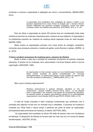 _________________________________________________________________________________________________________________________________________________________________________________________________________________________________________________________________________________________________________________________________________________________________________________________________________________________________________________
Curso de Administração – FCN 7
mudanças e conduza a organização à adaptação aos macro e microambientes. (MAGALHÃES,
2012).
A organização deve estabelecer boas estratégias de negócio e alinhar a sua
estrutura organizacional às novas formas de atuação que o mercado oferece.
Projetos inteligentes que garantam vantagem competitiva, mesmo que sejam
arriscados, devem ser avaliados profundamente. (COUTINHO, 2014, p. 13 -14).
Para ser eficaz a organização do século XXI precisa levar em consideração todas estas
variáveis e promover as mudanças necessárias para o alcance de seus objetivos. A organização e
os profissionais precisam ser criadores de mudança dando respostas novas em cada situação.
(BAUER, 2008).
Neste cenário as organizações precisam criar novas fontes de vantagem competitiva,
renovando seus processos produtivos, modelos de gestão, sendo flexíveis e rápidas. (SERRA et
al., 2010).
3 Como conduzir processos de mudança para o alcance da eficácia
Mudar é antes a regra que a exceção em ambientes tumultuosos de grandes mudanças
estruturais. É preciso ver as mudanças como oportunidade e torná-las eficazes dentro e fora da
organização. (DRUCKER, 1999).
As organizações de hoje precisam passar por uma transformação fundamental.
Estão vivendo situações de grande competitividade, em mercados
desregulamentados, ou sobrevivendo graças a novos modelos de negócios cada
vez mais complexos e sofisticados [...]. (MAGALHÃES, 2012, p. 19).
Mas o que é mudança organizacional?
Mudança organizacional é qualquer alteração, planejada ou não, nos
componentes – pessoas, trabalho, estrutura formal, cultura – ou nas relações
entre a organização e seu ambiente, que possam ter consequências relevantes,
de natureza positiva ou negativa, para eficiência, eficácia e/ ou sustentabilidade
organizacional. Lima e Bressan (2003:25 apud PINTO; SOUZA, 2009, p. 613).
A meta de muitas empresas é fazer mudanças fundamentais que contribuam com a
condução dos negócios na lida com um mercado novo e desafiador. O processo da mudança é
composto por várias fases e requer tempo e paciência por parte de todos da organização,
principalmente pelos promotores da mudança, os líderes. (KOTTER, 2005).
“As organizações bem-sucedidas do século XXI terão de parecer mais com incubadoras
de liderança. O desperdício de talentos se tornará cada vez mais caro em um mundo de rápidas
transformações.” (KOTTER, 2013a).
 