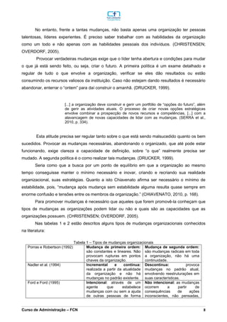 _________________________________________________________________________________________________________________________________________________________________________________________________________________________________________________________________________________________________________________________________________________________________________________________________________________________________________________
Curso de Administração – FCN 8
No entanto, frente a tantas mudanças, não basta apenas uma organização ter pessoas
talentosas, líderes experientes. É preciso saber trabalhar com as habilidades da organização
como um todo e não apenas com as habilidades pessoais dos indivíduos. (CHRISTENSEN;
OVERDORF, 2005).
Provocar verdadeiras mudanças exige que o líder tenha abertura e condições para mudar
o que já está sendo feito, ou seja, criar o futuro. A primeira política é um exame detalhado e
regular de tudo o que envolve a organização, verificar se eles dão resultados ou estão
consumindo os recursos valiosos da instituição. Caso não estejam dando resultados é necessário
abandonar, enterrar o “ontem” para daí construir o amanhã. (DRUCKER, 1999).
[...] a organização deve construir e gerir um portfólio de “opções do futuro”, além
de gerir as atividades atuais. O processo de criar novas opções estratégicas
envolve combinar a prospecção de novos recursos e competências, [...] com a
alavancagem de novas capacidades de lidar com as mudanças. (SERRA et al.,
2010, p. 334).
Esta atitude precisa ser regular tanto sobre o que está sendo malsucedido quanto os bem
sucedidos. Provocar as mudanças necessárias, abandonando o organizado, que até pode estar
funcionando, exige clareza e capacidade de definição, sobre “o que” realmente precisa ser
mudado. A segunda política é o como realizar tais mudanças. (DRUCKER, 1999).
Seria como que a busca por um ponto de equilíbrio em que a organização ao mesmo
tempo conseguisse manter o mínimo necessário e inovar, criando e recriando sua realidade
organizacional, suas estratégias. Quanto a isto Chiavenato afirma ser necessário o mínimo de
estabilidade, pois, “mudança após mudança sem estabilidade alguma resulta quase sempre em
enorme confusão e tensões entre os membros da organização.” (CHIAVENATO, 2010, p. 168).
Para promover mudanças é necessário que aqueles que forem promovê-la conheçam que
tipos de mudanças as organizações podem lidar ou não e quais são as capacidades que as
organizações possuem. (CHRISTENSEN; OVERDORF, 2005).
Nas tabelas 1 e 2 estão descritos alguns tipos de mudanças organizacionais conhecidos
na literatura:
Tabela 1 – Tipos de mudanças organizacionais
Porras e Robertson (1992) Mudança de primeira ordem:
são constantes e lineares. Não
provocam rupturas em pontos
chaves da organização.
Mudança de segunda ordem:
são mudanças radicais em toda
a organização, não há uma
continuidade.
Nadler et al. (1994) Incremental e contínua:
realizada a partir da atualidade
da organização e não há
mudanças no padrão existente.
Descontínua: provoca
mudanças no padrão atual,
envolvendo reestruturações em
suas características.
Ford e Ford (1995) Intencional: através de um
agente que estabelece
mudanças com ou sem a ajuda
de outras pessoas de forma
Não intencional: as mudanças
ocorrem a partir de
consequências de ações
inconscientes, não pensadas,
 