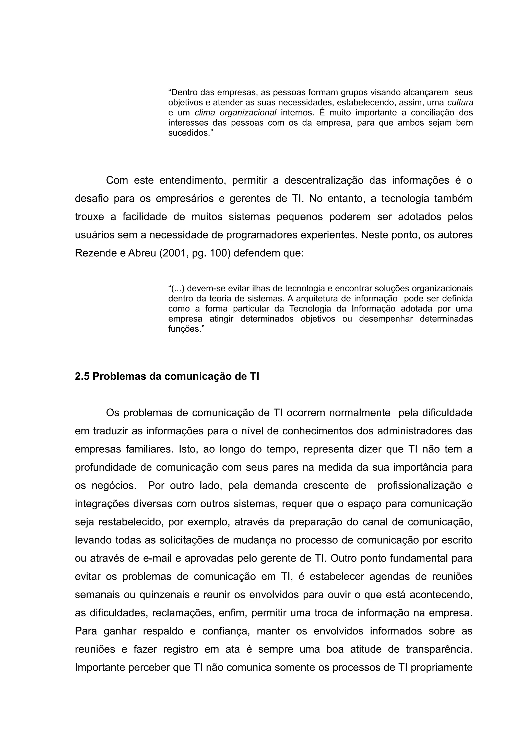 “Dentro das empresas, as pessoas formam grupos visando alcançarem seus
objetivos e atender as suas necessidades, estabelecendo, assim, uma cultura
e um clima organizacional internos. É muito importante a conciliação dos
interesses das pessoas com os da empresa, para que ambos sejam bem
sucedidos.”

Com este entendimento, permitir a descentralização das informações é o
desafio para os empresários e gerentes de TI. No entanto, a tecnologia também
trouxe a facilidade de muitos sistemas pequenos poderem ser adotados pelos
usuários sem a necessidade de programadores experientes. Neste ponto, os autores
Rezende e Abreu (2001, pg. 100) defendem que:
“(...) devem-se evitar ilhas de tecnologia e encontrar soluções organizacionais
dentro da teoria de sistemas. A arquitetura de informação pode ser definida
como a forma particular da Tecnologia da Informação adotada por uma
empresa atingir determinados objetivos ou desempenhar determinadas
funções.”

2.5 Problemas da comunicação de TI
Os problemas de comunicação de TI ocorrem normalmente pela dificuldade
em traduzir as informações para o nível de conhecimentos dos administradores das
empresas familiares. Isto, ao longo do tempo, representa dizer que TI não tem a
profundidade de comunicação com seus pares na medida da sua importância para
os negócios.

Por outro lado, pela demanda crescente de

profissionalização e

integrações diversas com outros sistemas, requer que o espaço para comunicação
seja restabelecido, por exemplo, através da preparação do canal de comunicação,
levando todas as solicitações de mudança no processo de comunicação por escrito
ou através de e-mail e aprovadas pelo gerente de TI. Outro ponto fundamental para
evitar os problemas de comunicação em TI, é estabelecer agendas de reuniões
semanais ou quinzenais e reunir os envolvidos para ouvir o que está acontecendo,
as dificuldades, reclamações, enfim, permitir uma troca de informação na empresa.
Para ganhar respaldo e confiança, manter os envolvidos informados sobre as
reuniões e fazer registro em ata é sempre uma boa atitude de transparência.
Importante perceber que TI não comunica somente os processos de TI propriamente

 