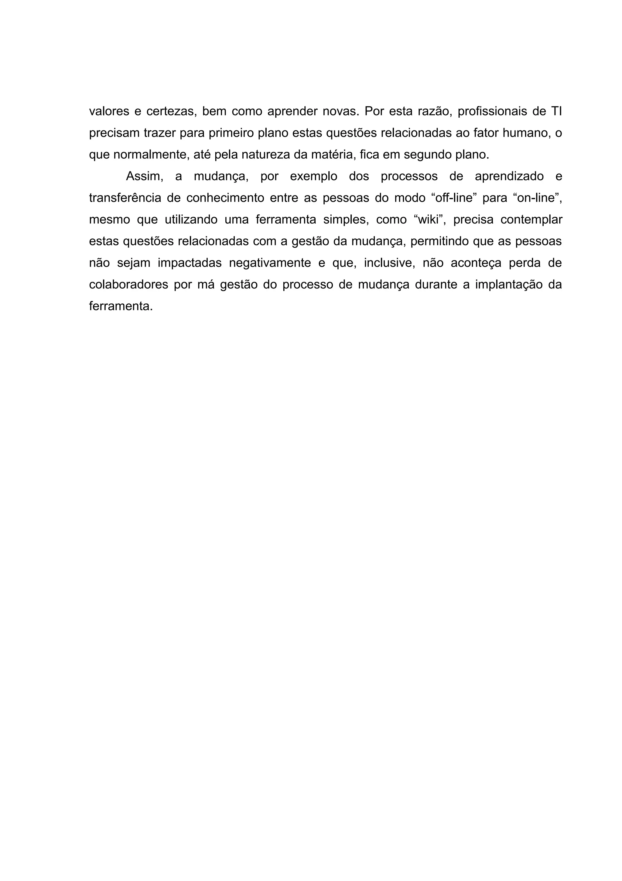 valores e certezas, bem como aprender novas. Por esta razão, profissionais de TI
precisam trazer para primeiro plano estas questões relacionadas ao fator humano, o
que normalmente, até pela natureza da matéria, fica em segundo plano.
Assim, a mudança, por exemplo dos processos de aprendizado e
transferência de conhecimento entre as pessoas do modo “off-line” para “on-line”,
mesmo que utilizando uma ferramenta simples, como “wiki”, precisa contemplar
estas questões relacionadas com a gestão da mudança, permitindo que as pessoas
não sejam impactadas negativamente e que, inclusive, não aconteça perda de
colaboradores por má gestão do processo de mudança durante a implantação da
ferramenta.

 