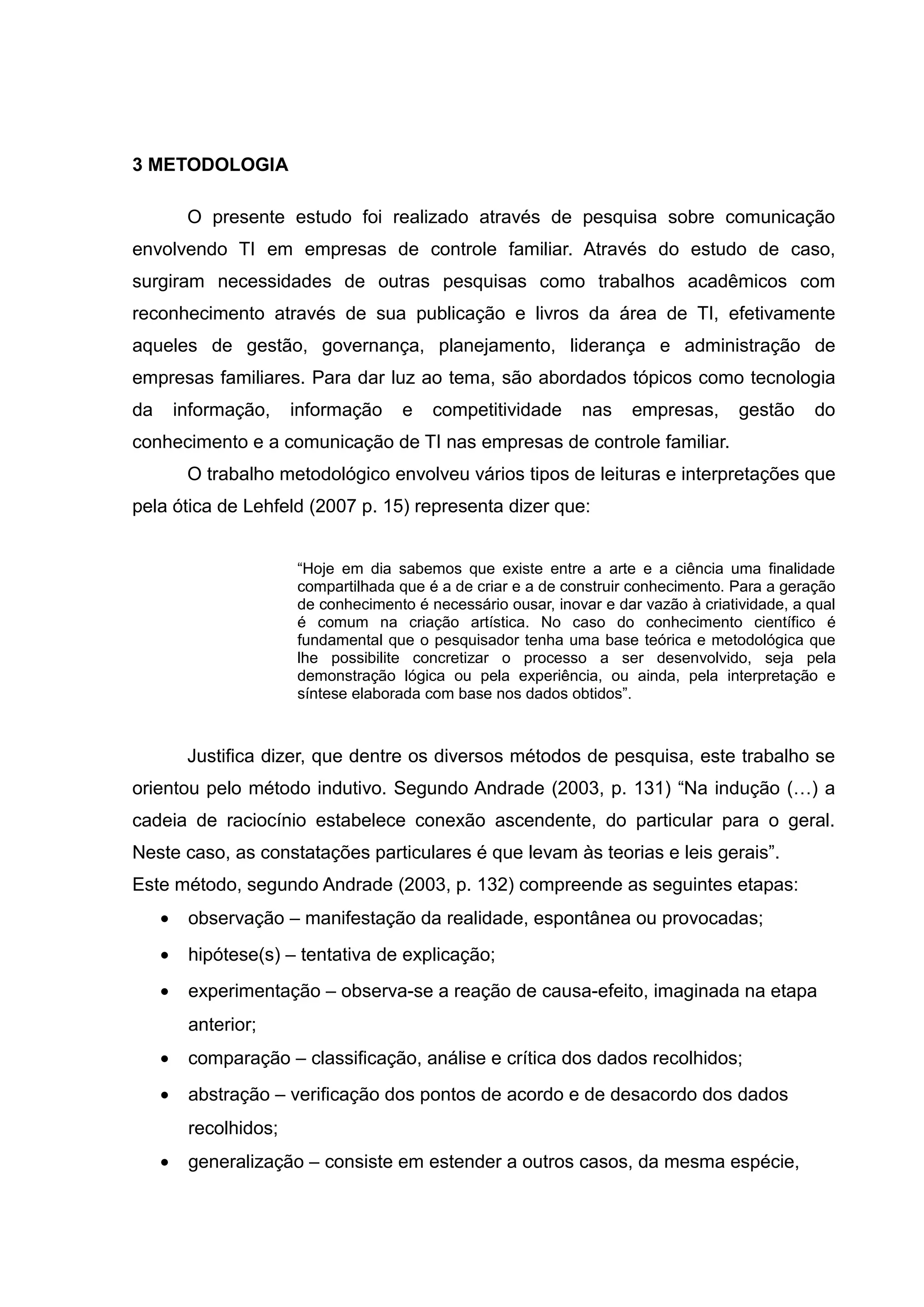 3 METODOLOGIA
O presente estudo foi realizado através de pesquisa sobre comunicação
envolvendo TI em empresas de controle familiar. Através do estudo de caso,
surgiram necessidades de outras pesquisas como trabalhos acadêmicos com
reconhecimento através de sua publicação e livros da área de TI, efetivamente
aqueles de gestão, governança, planejamento, liderança e administração de
empresas familiares. Para dar luz ao tema, são abordados tópicos como tecnologia
da

informação,

informação

e

competitividade

nas

empresas,

gestão

do

conhecimento e a comunicação de TI nas empresas de controle familiar.
O trabalho metodológico envolveu vários tipos de leituras e interpretações que
pela ótica de Lehfeld (2007 p. 15) representa dizer que:
“Hoje em dia sabemos que existe entre a arte e a ciência uma finalidade
compartilhada que é a de criar e a de construir conhecimento. Para a geração
de conhecimento é necessário ousar, inovar e dar vazão à criatividade, a qual
é comum na criação artística. No caso do conhecimento científico é
fundamental que o pesquisador tenha uma base teórica e metodológica que
lhe possibilite concretizar o processo a ser desenvolvido, seja pela
demonstração lógica ou pela experiência, ou ainda, pela interpretação e
síntese elaborada com base nos dados obtidos”.

Justifica dizer, que dentre os diversos métodos de pesquisa, este trabalho se
orientou pelo método indutivo. Segundo Andrade (2003, p. 131) “Na indução (…) a
cadeia de raciocínio estabelece conexão ascendente, do particular para o geral.
Neste caso, as constatações particulares é que levam às teorias e leis gerais”.
Este método, segundo Andrade (2003, p. 132) compreende as seguintes etapas:
•

observação – manifestação da realidade, espontânea ou provocadas;

•

hipótese(s) – tentativa de explicação;

•

experimentação – observa-se a reação de causa-efeito, imaginada na etapa
anterior;

•

comparação – classificação, análise e crítica dos dados recolhidos;

•

abstração – verificação dos pontos de acordo e de desacordo dos dados
recolhidos;

•

generalização – consiste em estender a outros casos, da mesma espécie,

 