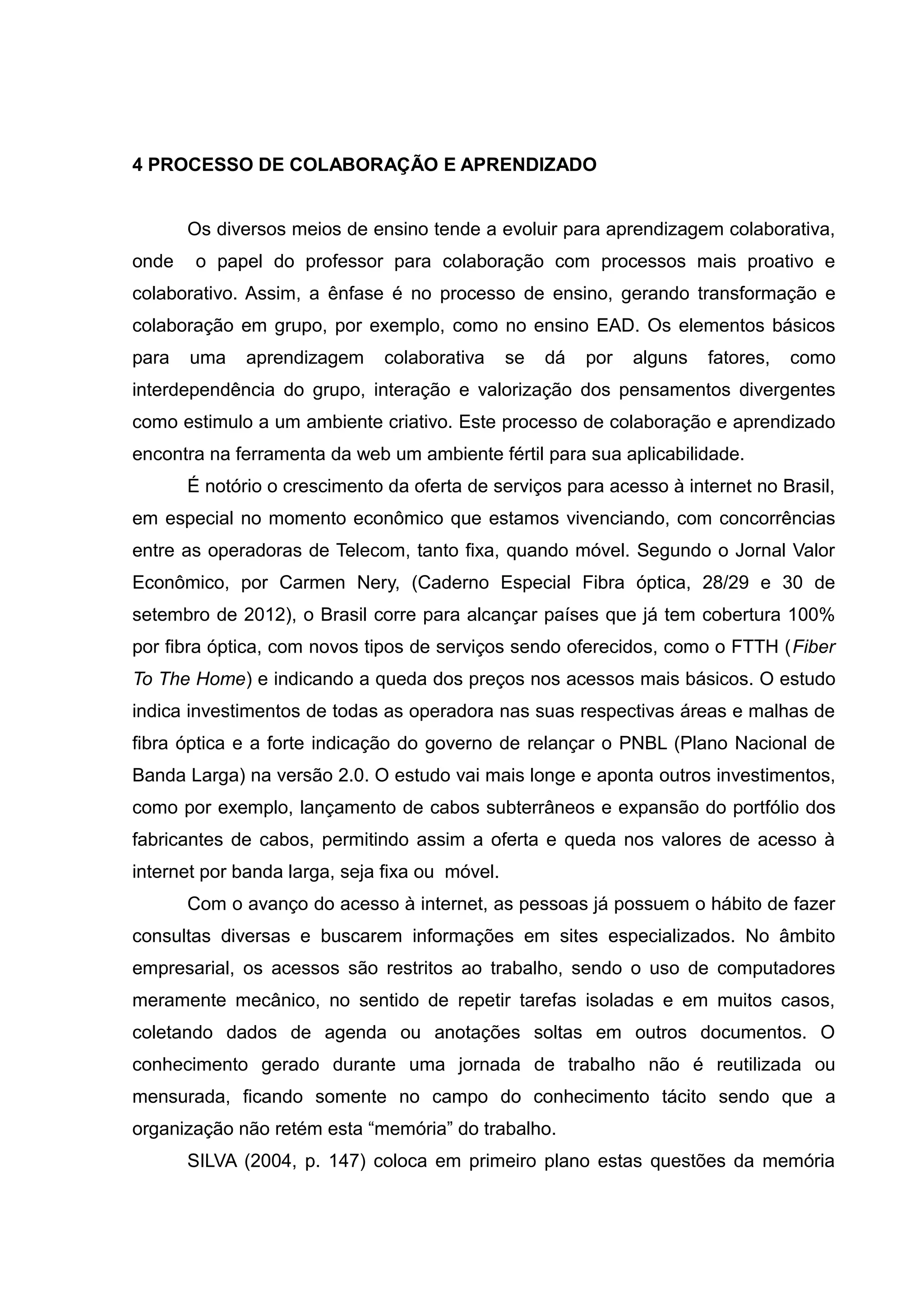 4 PROCESSO DE COLABORAÇÃO E APRENDIZADO
Os diversos meios de ensino tende a evoluir para aprendizagem colaborativa,
onde

o papel do professor para colaboração com processos mais proativo e

colaborativo. Assim, a ênfase é no processo de ensino, gerando transformação e
colaboração em grupo, por exemplo, como no ensino EAD. Os elementos básicos
para

uma

aprendizagem

colaborativa

se

dá

por

alguns

fatores,

como

interdependência do grupo, interação e valorização dos pensamentos divergentes
como estimulo a um ambiente criativo. Este processo de colaboração e aprendizado
encontra na ferramenta da web um ambiente fértil para sua aplicabilidade.
É notório o crescimento da oferta de serviços para acesso à internet no Brasil,
em especial no momento econômico que estamos vivenciando, com concorrências
entre as operadoras de Telecom, tanto fixa, quando móvel. Segundo o Jornal Valor
Econômico, por Carmen Nery, (Caderno Especial Fibra óptica, 28/29 e 30 de
setembro de 2012), o Brasil corre para alcançar países que já tem cobertura 100%
por fibra óptica, com novos tipos de serviços sendo oferecidos, como o FTTH (Fiber
To The Home) e indicando a queda dos preços nos acessos mais básicos. O estudo
indica investimentos de todas as operadora nas suas respectivas áreas e malhas de
fibra óptica e a forte indicação do governo de relançar o PNBL (Plano Nacional de
Banda Larga) na versão 2.0. O estudo vai mais longe e aponta outros investimentos,
como por exemplo, lançamento de cabos subterrâneos e expansão do portfólio dos
fabricantes de cabos, permitindo assim a oferta e queda nos valores de acesso à
internet por banda larga, seja fixa ou móvel.
Com o avanço do acesso à internet, as pessoas já possuem o hábito de fazer
consultas diversas e buscarem informações em sites especializados. No âmbito
empresarial, os acessos são restritos ao trabalho, sendo o uso de computadores
meramente mecânico, no sentido de repetir tarefas isoladas e em muitos casos,
coletando dados de agenda ou anotações soltas em outros documentos. O
conhecimento gerado durante uma jornada de trabalho não é reutilizada ou
mensurada, ficando somente no campo do conhecimento tácito sendo que a
organização não retém esta “memória” do trabalho.
SILVA (2004, p. 147) coloca em primeiro plano estas questões da memória

 