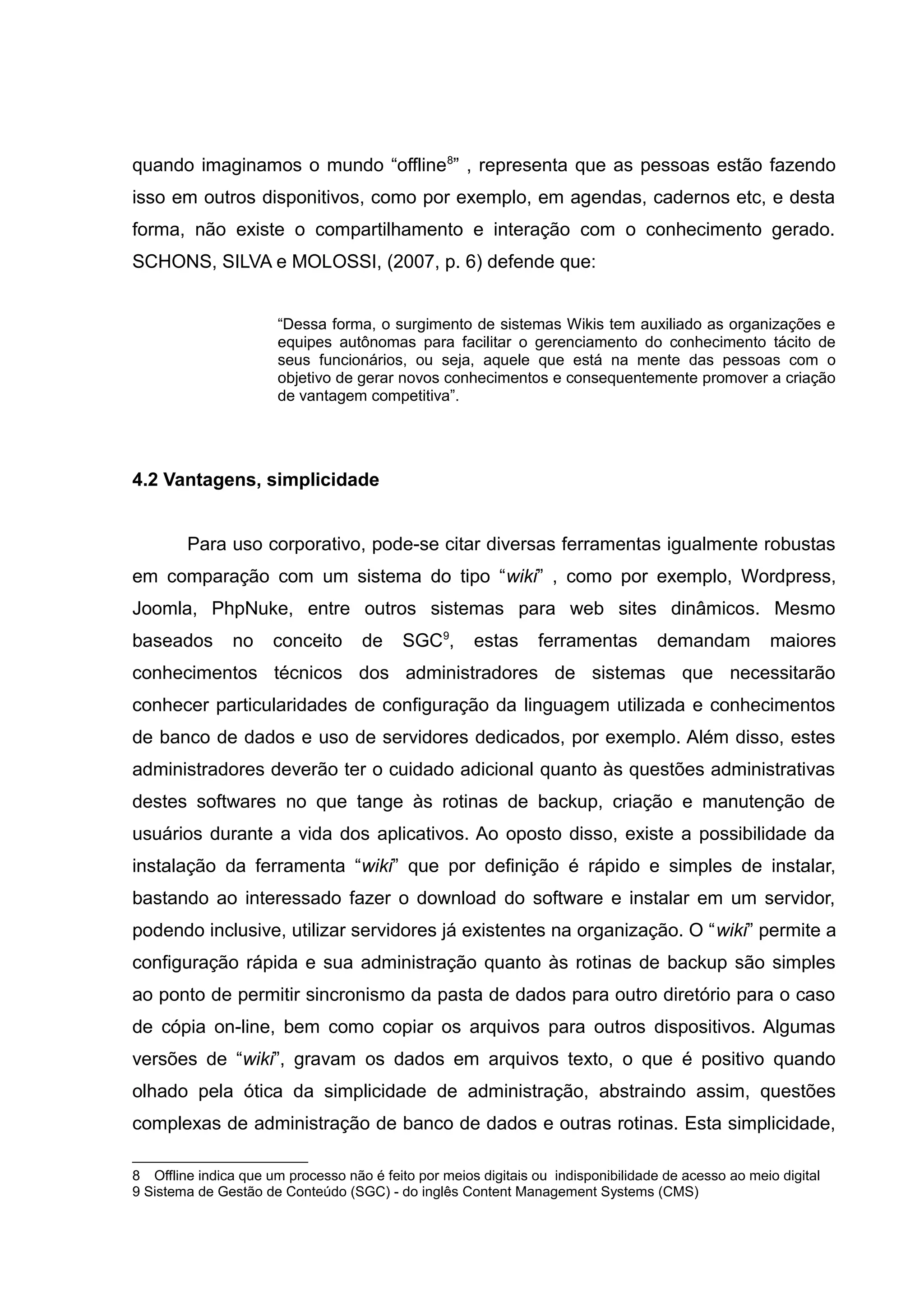 quando imaginamos o mundo “offline8” , representa que as pessoas estão fazendo
isso em outros disponitivos, como por exemplo, em agendas, cadernos etc, e desta
forma, não existe o compartilhamento e interação com o conhecimento gerado.
SCHONS, SILVA e MOLOSSI, (2007, p. 6) defende que:
“Dessa forma, o surgimento de sistemas Wikis tem auxiliado as organizações e
equipes autônomas para facilitar o gerenciamento do conhecimento tácito de
seus funcionários, ou seja, aquele que está na mente das pessoas com o
objetivo de gerar novos conhecimentos e consequentemente promover a criação
de vantagem competitiva”.

4.2 Vantagens, simplicidade
Para uso corporativo, pode-se citar diversas ferramentas igualmente robustas
em comparação com um sistema do tipo “wiki” , como por exemplo, Wordpress,
Joomla, PhpNuke, entre outros sistemas para web sites dinâmicos. Mesmo
baseados

no

conceito

de

SGC9,

estas

ferramentas

demandam

maiores

conhecimentos técnicos dos administradores de sistemas que necessitarão
conhecer particularidades de configuração da linguagem utilizada e conhecimentos
de banco de dados e uso de servidores dedicados, por exemplo. Além disso, estes
administradores deverão ter o cuidado adicional quanto às questões administrativas
destes softwares no que tange às rotinas de backup, criação e manutenção de
usuários durante a vida dos aplicativos. Ao oposto disso, existe a possibilidade da
instalação da ferramenta “wiki” que por definição é rápido e simples de instalar,
bastando ao interessado fazer o download do software e instalar em um servidor,
podendo inclusive, utilizar servidores já existentes na organização. O “wiki” permite a
configuração rápida e sua administração quanto às rotinas de backup são simples
ao ponto de permitir sincronismo da pasta de dados para outro diretório para o caso
de cópia on-line, bem como copiar os arquivos para outros dispositivos. Algumas
versões de “wiki”, gravam os dados em arquivos texto, o que é positivo quando
olhado pela ótica da simplicidade de administração, abstraindo assim, questões
complexas de administração de banco de dados e outras rotinas. Esta simplicidade,
8 Offline indica que um processo não é feito por meios digitais ou indisponibilidade de acesso ao meio digital
9 Sistema de Gestão de Conteúdo (SGC) - do inglês Content Management Systems (CMS)

 