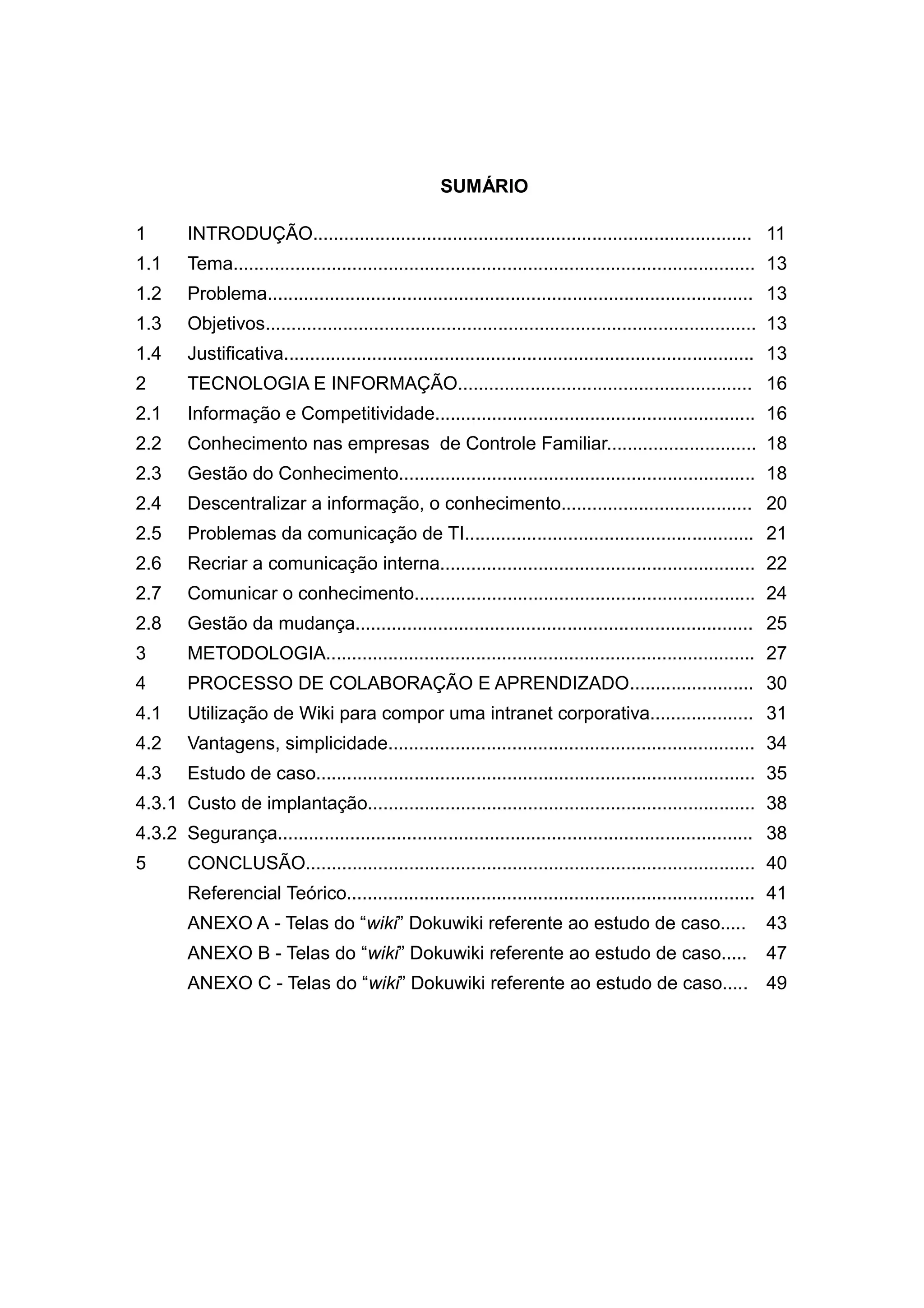 SUMÁRIO
1

INTRODUÇÃO..................................................................................... 11

1.1

Tema..................................................................................................... 13

1.2

Problema.............................................................................................. 13

1.3

Objetivos............................................................................................... 13

1.4

Justificativa........................................................................................... 13

2

TECNOLOGIA E INFORMAÇÃO......................................................... 16

2.1

Informação e Competitividade.............................................................. 16

2.2

Conhecimento nas empresas de Controle Familiar............................. 18

2.3

Gestão do Conhecimento..................................................................... 18

2.4

Descentralizar a informação, o conhecimento..................................... 20

2.5

Problemas da comunicação de TI........................................................ 21

2.6

Recriar a comunicação interna............................................................. 22

2.7

Comunicar o conhecimento.................................................................. 24

2.8

Gestão da mudança............................................................................. 25

3

METODOLOGIA................................................................................... 27

4

PROCESSO DE COLABORAÇÃO E APRENDIZADO........................ 30

4.1

Utilização de Wiki para compor uma intranet corporativa.................... 31

4.2

Vantagens, simplicidade....................................................................... 34

4.3

Estudo de caso..................................................................................... 35

4.3.1 Custo de implantação........................................................................... 38
4.3.2 Segurança............................................................................................ 38
5

CONCLUSÃO....................................................................................... 40
Referencial Teórico............................................................................... 41
ANEXO A - Telas do “wiki” Dokuwiki referente ao estudo de caso.....

43

ANEXO B - Telas do “wiki” Dokuwiki referente ao estudo de caso.....

47

ANEXO C - Telas do “wiki” Dokuwiki referente ao estudo de caso..... 49

 