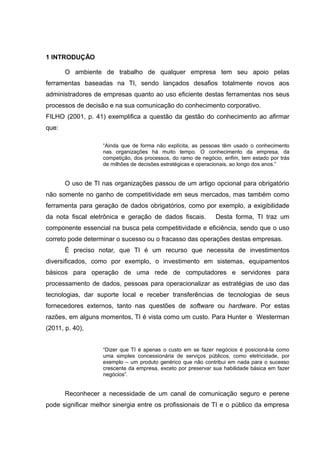 1 INTRODUÇÃO
O ambiente de trabalho de qualquer empresa tem seu apoio pelas
ferramentas baseadas na TI, sendo lançados desafios totalmente novos aos
administradores de empresas quanto ao uso eficiente destas ferramentas nos seus
processos de decisão e na sua comunicação do conhecimento corporativo.
FILHO (2001, p. 41) exemplifica a questão da gestão do conhecimento ao afirmar
que:
“Ainda que de forma não explícita, as pessoas têm usado o conhecimento
nas organizações há muito tempo. O conhecimento da empresa, da
competição, dos processos, do ramo de negócio, enfim, tem estado por trás
de milhões de decisões estratégicas e operacionais, ao longo dos anos.”

O uso de TI nas organizações passou de um artigo opcional para obrigatório
não somente no ganho de competitividade em seus mercados, mas também como
ferramenta para geração de dados obrigatórios, como por exemplo, a exigibilidade
da nota fiscal eletrônica e geração de dados fiscais.

Desta forma, TI traz um

componente essencial na busca pela competitividade e eficiência, sendo que o uso
correto pode determinar o sucesso ou o fracasso das operações destas empresas.
É preciso notar, que TI é um recurso que necessita de investimentos
diversificados, como por exemplo, o investimento em sistemas, equipamentos
básicos para operação de uma rede de computadores e servidores para
processamento de dados, pessoas para operacionalizar as estratégias de uso das
tecnologias, dar suporte local e receber transferências de tecnologias de seus
fornecedores externos, tanto nas questões de software ou hardware. Por estas
razões, em alguns momentos, TI é vista como um custo. Para Hunter e Westerman
(2011, p. 40),
“Dizer que TI é apenas o custo em se fazer negócios é posicioná-la como
uma simples concessionária de serviços públicos, como eletricidade, por
exemplo – um produto genérico que não contribui em nada para o sucesso
crescente da empresa, exceto por preservar sua habilidade básica em fazer
negócios”.

Reconhecer a necessidade de um canal de comunicação seguro e perene
pode significar melhor sinergia entre os profissionais de TI e o público da empresa

 