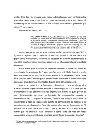 familiar. Este tipo de empresa não possui administradores com conhecimentos
avançados nesta área e por isso um canal de comunicação é um diferencial
importante para os públicos técnicos e não técnicos envolvidos nos processos que
utilizam TI como apoio.
Conforme Bernhoeft (2003, p. 15),
“AO EXAMINARMOS QUALQUER ORGANIZAÇÃO sabemos que ela está
composta por vários públicos. De maneira muito reduzida podemos distinguir
os acionistas, clientes, fornecedores, funcionários e comunidade. Cada um
deles tem relações, interesses e objetivos diferentes na sua relação com a
empresa. É evidente que também existem pontos convergentes entre os
agrupamentos. Todo este conjunto de fatores torna a organização um ser
vivo, que deve ser administrado levando em conta todos os interesses” .

Assim, quando se trata de uma empresa familiar o autor conclui que: “(...) é
significativo registrar quando falamos da empresa familiar é que ela, além dos
grupos acima mencionados, aos quais ela necessita dar atenção, está submetida a
uma série de outros, muitos próximos, que devem ser olhados com bastante cuidado
e interesse”.
Desta forma, para o cenário de empresas familiares, a escolha da forma de
comunicação dos processos de TI pode significar uma efetividade das ações desta
área, permitindo que as informações sejam atualizada de forma colaborativa. Nesta
ótica, o uso de wikis1 permite que os colaboradores alimentem as informações com
manuais de procedimentos, informações da área de TI, comunicados, etc.
Com o uso desse tipo de ferramenta colaborativa, podem ser alavancados
diversos aspectos organizacionais relativos à comunicação de TI e a produção de
conhecimento e sua disseminação pela organização, dentre os quais podem-se
citar:

documentação

de

rede,

configuração

de

equipamentos,

normas

e

procedimentos de TI, suporte à usuários, favoritos de acessos corporativos e
naturalmente a troca de experiências quanto ao conhecimento do negócio e os
procedimentos correlacionados. Para isto, nada melhor que as ferramentas de TI
para atender à estas demandas. FILHO (2001, p. 42) coloca luz a este tema ao
afirmar que “As empresas estão tendendo a operar cada vez mais em redes
(networks) de unidades produtivas, em graus crescentes de autonomia e sinergia.”
1

Wiki são utilizados para identificar um tipo específico de coleção de documentos em hipertexto ou o software
colaborativo usado para criá-lo.

 