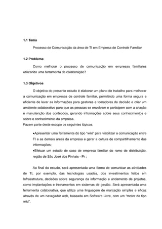 1.1 Tema
Processo de Comunicação da área de TI em Empresa de Controle Familiar
1.2 Problema
Como melhorar o processo de comunicação em empresas familiares
utilizando uma ferramenta de colaboração?
1.3 Objetivos
O objetivo do presente estudo é elaborar um plano de trabalho para melhorar
a comunicação em empresas de controle familiar, permitindo uma forma segura e
eficiente de levar as informações para gestores e tomadores de decisão e criar um
ambiente colaborativo para que as pessoas se envolvam e participem com a criação
e manutenção dos conteúdos, gerando informações sobre seus conhecimentos e
sobre o conhecimento da empresa.
Fazem parte deste escopo os seguintes tópicos:
•Apresentar uma ferramenta do tipo “wiki” para viabilizar a comunicação entre
TI e as demais áreas da empresa e gerar a cultura de compartilhamento das
informações;
•Efetuar um estudo de caso de empresa familiar do ramo de distribuição,
região de São José dos Pinhais - Pr ;
Ao final do estudo, será apresentada uma forma de comunicar as atividades
de TI, por exemplo, das tecnologias usadas, dos investimentos feitos em
Infraestrutura, decisões sobre segurança da informação e andamento de projetos,
como implantações e treinamentos em sistemas de gestão. Será apresentada uma
ferramenta colaborativa, que utiliza uma linguagem de marcação simples e eficaz
através de um navegador web, baseada em Software Livre, com um “motor do tipo
wiki”.

 