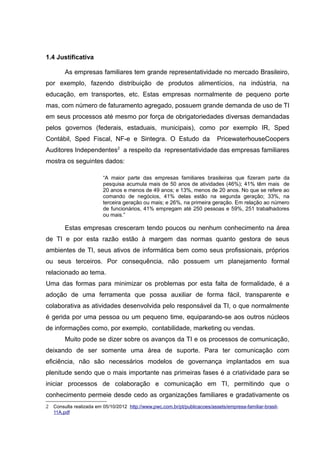 1.4 Justificativa
As empresas familiares tem grande representatividade no mercado Brasileiro,
por exemplo, fazendo distribuição de produtos alimentícios, na indústria, na
educação, em transportes, etc. Estas empresas normalmente de pequeno porte
mas, com número de faturamento agregado, possuem grande demanda de uso de TI
em seus processos até mesmo por força de obrigatoriedades diversas demandadas
pelos governos (federais, estaduais, municipais), como por exemplo IR, Sped
Contábil, Sped Fiscal, NF-e e Sintegra. O Estudo da

PricewaterhouseCoopers

Auditores Independentes2 a respeito da representatividade das empresas familiares
mostra os seguintes dados:
“A maior parte das empresas familiares brasileiras que fizeram parte da
pesquisa acumula mais de 50 anos de atividades (46%); 41% têm mais de
20 anos e menos de 49 anos; e 13%, menos de 20 anos. No que se refere ao
comando de negócios, 41% delas estão na segunda geração; 33%, na
terceira geração ou mais; e 26%, na primeira geração. Em relação ao número
de funcionários, 41% empregam até 250 pessoas e 59%, 251 trabalhadores
ou mais.”

Estas empresas cresceram tendo poucos ou nenhum conhecimento na área
de TI e por esta razão estão à margem das normas quanto gestora de seus
ambientes de TI, seus ativos de informática bem como seus profissionais, próprios
ou seus terceiros. Por consequência, não possuem um planejamento formal
relacionado ao tema.
Uma das formas para minimizar os problemas por esta falta de formalidade, é a
adoção de uma ferramenta que possa auxiliar de forma fácil, transparente e
colaborativa as atividades desenvolvida pelo responsável da TI, o que normalmente
é gerida por uma pessoa ou um pequeno time, equiparando-se aos outros núcleos
de informações como, por exemplo, contabilidade, marketing ou vendas.
Muito pode se dizer sobre os avanços da TI e os processos de comunicação,
deixando de ser somente uma área de suporte. Para ter comunicação com
eficiência, não são necessários modelos de governança implantados em sua
plenitude sendo que o mais importante nas primeiras fases é a criatividade para se
iniciar processos de colaboração e comunicação em TI, permitindo que o
conhecimento permeie desde cedo as organizações familiares e gradativamente os
2 Consulta realizada em 05/10/2012 http://www.pwc.com.br/pt/publicacoes/assets/empresa-familiar-brasil11A.pdf

 
