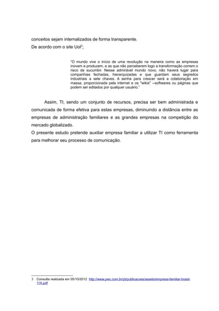 conceitos sejam internalizados de forma transparente.
De acordo com o site Uol3:
“O mundo vive o início de uma revolução na maneira como as empresas
inovam e produzem, e as que não perceberem logo a transformação correm o
risco de sucumbir. Nesse admirável mundo novo, não haverá lugar para
companhias fechadas, hierarquizadas e que guardam seus segredos
industriais a sete chaves. A senha para crescer será a colaboração em
massa, proporcionada pela internet e os "wikis" --softwares ou páginas que
podem ser editados por qualquer usuário.”

Assim, TI, sendo um conjunto de recursos, precisa ser bem administrada e
comunicada de forma efetiva para estas empresas, diminuindo a distância entre as
empresas de administração familiares e as grandes empresas na competição do
mercado globalizado.
O presente estudo pretende auxiliar empresa familiar a utilizar TI como ferramenta
para melhorar seu processo de comunicação.

3 Consulta realizada em 05/10/2012 http://www.pwc.com.br/pt/publicacoes/assets/empresa-familiar-brasil11A.pdf

 