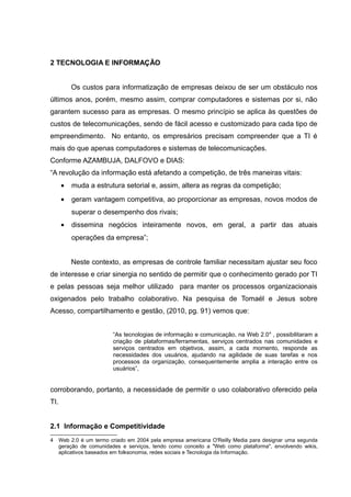 2 TECNOLOGIA E INFORMAÇÃO
Os custos para informatização de empresas deixou de ser um obstáculo nos
últimos anos, porém, mesmo assim, comprar computadores e sistemas por si, não
garantem sucesso para as empresas. O mesmo princípio se aplica às questões de
custos de telecomunicações, sendo de fácil acesso e customizado para cada tipo de
empreendimento. No entanto, os empresários precisam compreender que a TI é
mais do que apenas computadores e sistemas de telecomunicações.
Conforme AZAMBUJA, DALFOVO e DIAS:
“A revolução da informação está afetando a competição, de três maneiras vitais:
•

muda a estrutura setorial e, assim, altera as regras da competição;

•

geram vantagem competitiva, ao proporcionar as empresas, novos modos de
superar o desempenho dos rivais;

•

dissemina negócios inteiramente novos, em geral, a partir das atuais
operações da empresa”;
Neste contexto, as empresas de controle familiar necessitam ajustar seu foco

de interesse e criar sinergia no sentido de permitir que o conhecimento gerado por TI
e pelas pessoas seja melhor utilizado para manter os processos organizacionais
oxigenados pelo trabalho colaborativo. Na pesquisa de Tomaél e Jesus sobre
Acesso, compartilhamento e gestão, (2010, pg. 91) vemos que:
“As tecnologias de informação e comunicação, na Web 2.0 4 , possibilitaram a
criação de plataformas/ferramentas, serviços centrados nas comunidades e
serviços centrados em objetivos, assim, a cada momento, responde as
necessidades dos usuários, ajudando na agilidade de suas tarefas e nos
processos da organização, consequentemente amplia a interação entre os
usuários”,

corroborando, portanto, a necessidade de permitir o uso colaborativo oferecido pela
TI.
2.1 Informação e Competitividade
4

Web 2.0 é um termo criado em 2004 pela empresa americana O'Reilly Media para designar uma segunda
geração de comunidades e serviços, tendo como conceito a "Web como plataforma", envolvendo wikis,
aplicativos baseados em folksonomia, redes sociais e Tecnologia da Informação.

 