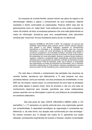 As empresas de controle familiar, sempre tiveram seu plano de negócio e de
administração voltados a aplicar o conhecimento de seus fundadores, obtendo
resultados e dando continuidade as organizações. Pode-se definir esse tipo de
gerenciamento como um “saber fazer” muito particular ao meio onde a empresa se
insere. No entanto, de local, as empresas passaram a ter uma visão global devido os
meios de informação, levando-as para uma competitividade onde administrar
somente pelo “know-how” de seus fundadores deixou de ser um diferencial.
Segundo AZAMBUJA, DALFOVO e DIAS, “As avaliações, da natureza das
atividades desenvolvidas pelas pessoas, devem merecer atenção especial,
para garantir a sua efetiva realização, ajustando os procedimentos
operacionais à tecnologia e às atividades humanas, para que convivam
entrosadas. A busca por novas tecnologias de informação para assegurar
processos competitivos é uma atividade complexa, demanda muito tempo, e
seu reconhecimento é duvidoso enquanto se encontra na fase de descoberta.
Na implantação de novas tecnologias, devemos comparar pontos positivos e
negativos, avaliando e analisando dados antecedentes, permitindo decisões
acertadas para as proposições de melhorias, advindas da descoberta do jogo
de sobrevivência. Pode ser entendido, então, que é extrema, a necessidade
das organizações na missão de administrar as informações, com a crescente
demanda e sofisticação na TI (de software, hardware e peopleware), recursos
esses que serão de vital importância para a sobrevivência das empresas”.

Por esta ótica e inferindo o conhecimento das atividades das empresas de
controle familiar, percebe-se que efetivamente a TI está presente nos seus
processos básicos, como por exemplo, nos seus processos de contabilidade, no seu
ERP, etc. No entanto, mesmo assim, os conhecimentos de como fazer as atividades
ainda estão ligados à pessoa chave, dona do processo e não em uma base de
conhecimento disponível para consulta, permitindo que outros colaboradores
possam aprender com as informações e assim ter uma dinâmica de competitividade
em ambiente colaborativo.
Sob este ponto de vista, COSTA, KRUCKEN e ABREU (2000, p. 27)
exemplifica “(...) TI representa um grande potencial para uma organização garantir
sua competitividade. A capacidade tecnológica da organização é considerada seu
diferencial, e, de certa forma, sua atuação está condicionada por esta tecnologia.”
Os autores concluem que “A redução dos custos de TI, garantindo sua ampla
utilização, consequentes experiências de sucesso e fracasso, resultou na percepção

 
