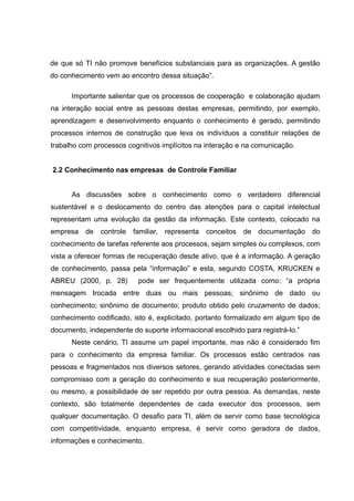 de que só TI não promove benefícios substanciais para as organizações. A gestão
do conhecimento vem ao encontro dessa situação”.
Importante salientar que os processos de cooperação e colaboração ajudam
na interação social entre as pessoas destas empresas, permitindo, por exemplo,
aprendizagem e desenvolvimento enquanto o conhecimento é gerado, permitindo
processos internos de construção que leva os indivíduos a constituir relações de
trabalho com processos cognitivos implícitos na interação e na comunicação.
2.2 Conhecimento nas empresas de Controle Familiar
As discussões sobre o conhecimento como o verdadeiro diferencial
sustentável e o deslocamento do centro das atenções para o capital intelectual
representam uma evolução da gestão da informação. Este contexto, colocado na
empresa

de

controle

familiar, representa

conceitos de

documentação do

conhecimento de tarefas referente aos processos, sejam simples ou complexos, com
vista a oferecer formas de recuperação desde ativo, que é a informação. A geração
de conhecimento, passa pela “informação” e esta, segundo COSTA, KRUCKEN e
ABREU (2000, p. 28)

pode ser frequentemente utilizada como: “a própria

mensagem trocada entre duas ou mais pessoas; sinônimo de dado ou
conhecimento; sinônimo de documento; produto obtido pelo cruzamento de dados;
conhecimento codificado, isto é, explicitado, portanto formalizado em algum tipo de
documento, independente do suporte informacional escolhido para registrá-lo.”
Neste cenário, TI assume um papel importante, mas não é considerado fim
para o conhecimento da empresa familiar. Os processos estão centrados nas
pessoas e fragmentados nos diversos setores, gerando atividades conectadas sem
compromisso com a geração do conhecimento e sua recuperação posteriormente,
ou mesmo, a possibilidade de ser repetido por outra pessoa. As demandas, neste
contexto, são totalmente dependentes de cada executor dos processos, sem
qualquer documentação. O desafio para TI, além de servir como base tecnológica
com competitividade, enquanto empresa, é servir como geradora de dados,
informações e conhecimento.

 