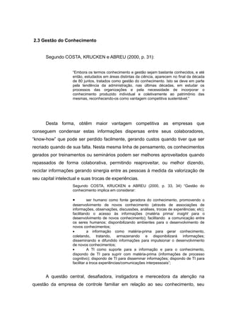 2.3 Gestão do Conhecimento

Segundo COSTA, KRUCKEN e ABREU (2000, p. 31):
“Embora os termos conhecimento e gestão sejam bastante conhecidos, e até
então, estudados em áreas distintas da ciência, aparecem no final da década
de 80 juntos, tratados como gestão do conhecimento. Isto se deve em parte
pela tendência da administração, nas últimas décadas, em estudar os
processos das organizações e pela necessidade de incorporar o
conhecimento produzido individual e coletivamente ao patrimônio das
mesmas, reconhecendo-os como vantagem competitiva sustentável.”

Desta forma, obtêm maior vantagem competitiva as empresas que
conseguem condensar estas informações dispersas entre seus colaboradores,
“know-how” que pode ser perdido facilmente, gerando custos quando tiver que ser
recriado quando de sua falta. Nesta mesma linha de pensamento, os conhecimentos
gerados por treinamentos ou seminários podem ser melhores aproveitados quando
repassados de forma colaborativa, permitindo reaproveitar, ou melhor dizendo,
reciclar informações gerando sinergia entre as pessoas à medida da valorização de
seu capital intelectual e suas trocas de experiências.
Segundo COSTA, KRUCKEN e ABREU (2000, p. 33, 34) “Gestão do
conhecimento implica em considerar:

•

ser humano como fonte geradora do conhecimento, promovendo o
desenvolvimento de novos conhecimento (através de associações de
informações, observações, discussões, análises, trocas de experiências; etc);
facilitando o acesso às informações (matéria prima/ insight para o
desenvolvimento de novos conhecimento); facilitando a comunicação entre
os seres humanos; disponibilizando ambientes para o desenvolvimento de
novos conhecimentos;
•
a informação como matéria-prima para gerar conhecimento,
coletando, tratando, armazenando e disponibilizará informações;
disseminando e difundido informações para impulsionar o desenvolvimento
de novos conhecimentos;
•
A TI como suporte para a informação e para o conhecimento,
dispondo de TI para suprir com matéria-prima (informações de processo
cognitivo); dispondo de TI para disseminar informações; dispondo de TI para
facilitar a troca experiências/comunicações interpessoais”;

A questão central, desafiadora, instigadora e merecedora da atenção na
questão da empresa de controle familiar em relação ao seu conhecimento, seu

 