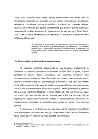 “know how”, também recai sobre aquele conhecimento que ainda não foi
formalmente registrado, por exemplo, em um suporte informacional. Geralmente,
este tipo de conhecimento está sendo transferido oralmente, em conversas, debates,
reuniões, etc e também por aquele conhecimento que ainda sequer foi explicitado
mas que está em fase de construção (processo mental, por exemplo). Desta forma,
COSTA, KRUCKEN e ABREU (2000, p. 34) coloca luz sobre esta questão de forma
simples ao afirmar que:
“A codificação do conhecimento, é, basicamente, um processo de redução e
conversão que implica sua transformação em informação. Tal processo
permite que a transmissão, tratamento, armazenamento e reprodução do
conhecimento (agora transformado em informação) se tomem relativamente
simples”.

2.4 Descentralizar a informação, o conhecimento
As empresas familiares, dependendo de sua fundação, efetivamente já
passaram por algumas mudanças de sistemas do tipo ERP 5 e agora, buscam
consolidar-se

através

destas

tecnologias,

com

sistemas

integrados

para

processamento e controle de suas informações. No entanto, estes sistemas, por si,
trazem o benefício único de operacionalizar o trabalho e com isto, não trazem
embarcado o conhecimento sobre as tarefas e as especialidades que cada pessoa
precisa para o uso do sistema. Então todo o aparato tecnológico depende, portanto
das pessoas. Conforme Rezende e Abreu (2001, pg. 40) “As empresas estão
procurando dar mais atenção ao ser humano, pois é ele que faz com que as
engrenagens empresariais funcionem perfeita e harmonicamente, buscando um
relacionamento cooperativo e satisfatório para ambas as partes, com objetivos
comuns.”
A informação, o conhecimento por está ótica, ganha expressiva importância
para as empresas que voltam sua atenção para os seus colaboradores. Rezende e
Abreu (2001, pg. 40) colocam luz nesta questão ao afirmar que:

5

O software ERP se concentra no apoio a processos empresariais envolvidos nas operações de uma
empresa. O'Brien A., 2003 p. 174.

 