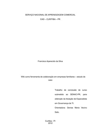 SERVIÇO NACIONAL DE APRENDIZAGEM COMERCIAL
EAD – CURITIBA – PR

Francisco Aparecido da Silva

Wiki como ferramenta de colaboração em empresas familiares – estudo de
caso

Trabalho de conclusão de curso
submetido

ao

SENAC-PR,

para

obtenção da titulação de Especialista
em Governança de TI.
Orientadora: Denise Maria Vecino
Sato.

Curitiba - Pr
2012

 