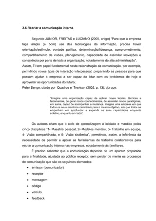 2.6 Recriar a comunicação interna
Segundo JUNIOR, FREITAS e LUCIANO (2005, artigo) “Para que a empresa
faça amplo (e bom) uso das tecnologias da informação, precisa haver
orientação/estímulo, vontade política, determinação/liderança, comprometimento,
compartilhamento de visões, planejamento, capacidade de assimilar inovações e
consciência por parte de toda a organização, notadamente da alta administração”.
Assim, TI tem papel fundamental nesta reconstrução da comunicação, por exemplo,
permitindo novos tipos de interação interpessoal, preparando as pessoas para que
possam ajudar a empresa a ser capaz de lidar com os problemas de hoje e
aproveitar as oportunidades do futuro;
Peter Senge, citado por Quadros e Trevisan (2002, p. 13), diz que:
“Imagine uma organização capaz de aplicar novas teorias, técnicas e
ferramentas, de gerar novos conhecimentos, de assimilar novos paradigmas,
em suma, capaz de acompanhar a mudança. Imagine uma empresa em que
todos os seus membros caminham para o mesmo objetivo, em que todos se
empenham em aprofundar e expandir as suas capacidades enquanto
coletivo, enquanto um todo”.

Os autores citam que o ciclo de aprendizagem é iniciado e mantido pelas
cinco disciplinas “1- Maestria pessoal, 2- Modelos mentais, 3- Trabalho em equipe,
4- Visão compartilhada, e 5- Visão sistêmica”, permitindo, assim, a inferência da
necessidade de permitir e apoiar as ferramentas de trabalho colaborativos para
recriar a comunicação interna nas empresas, notadamente às familiares.
É preciso salientar que a comunicação depende de um aparato preparado
para a finalidade, ajustada ao público receptor, sem perder de mente os processos
de comunicação que são os seguintes elementos:
•

emissor (comunicador)

•

receptor

•

mensagem

•

código

•

veículo

•

feedback

 