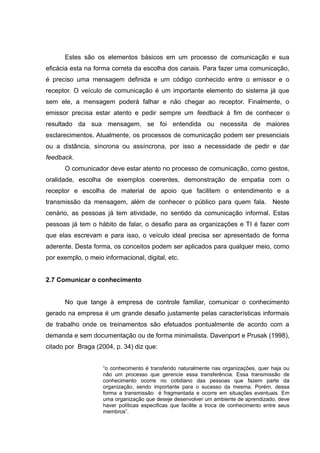 Estes são os elementos básicos em um processo de comunicação e sua
eficácia esta na forma correta da escolha dos canais. Para fazer uma comunicação,
é preciso uma mensagem definida e um código conhecido entre o emissor e o
receptor. O veículo de comunicação é um importante elemento do sistema já que
sem ele, a mensagem poderá falhar e não chegar ao receptor. Finalmente, o
emissor precisa estar atento e pedir sempre um feedback à fim de conhecer o
resultado da sua mensagem, se foi entendida ou necessita de maiores
esclarecimentos. Atualmente, os processos de comunicação podem ser presenciais
ou a distância, síncrona ou assíncrona, por isso a necessidade de pedir e dar
feedback.
O comunicador deve estar atento no processo de comunicação, como gestos,
oralidade, escolha de exemplos coerentes, demonstração de empatia com o
receptor e escolha de material de apoio que facilitem o entendimento e a
transmissão da mensagem, além de conhecer o público para quem fala. Neste
cenário, as pessoas já tem atividade, no sentido da comunicação informal. Estas
pessoas já tem o hábito de falar, o desafio para as organizações e TI é fazer com
que elas escrevam e para isso, o veículo ideal precisa ser apresentado de forma
aderente. Desta forma, os conceitos podem ser aplicados para qualquer meio, como
por exemplo, o meio informacional, digital, etc.
2.7 Comunicar o conhecimento
No que tange à empresa de controle familiar, comunicar o conhecimento
gerado na empresa é um grande desafio justamente pelas características informais
de trabalho onde os treinamentos são efetuados pontualmente de acordo com a
demanda e sem documentação ou de forma minimalista. Davenport e Prusak (1998),
citado por Braga (2004, p. 34) diz que:
“o conhecimento é transferido naturalmente nas organizações, quer haja ou
não um processo que gerencie essa transferência. Essa transmissão de
conhecimento ocorre no cotidiano das pessoas que fazem parte da
organização, sendo importante para o sucesso da mesma. Porém, dessa
forma a transmissão é fragmentada e ocorre em situações eventuais. Em
uma organização que deseje desenvolver um ambiente de aprendizado, deve
haver políticas especificas que facilite a troca de conhecimento entre seus
membros”.

 