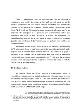 Então, o conhecimento, como um ativo intangível para as empresas e
notadamente para aquelas de controle familiar, pode ser visto como um grande
processo, transportado em cada produto fabricado ou vendido, cada atendimento
realizado ou simplesmente nos processos presente no ERP, por exemplo. Desta
forma FILHO (2000 pg. 25), coloca luz neste pensamento afirmando que “... as
empresas estão começando a se

preocupar com o conhecimento tácito e sua

explicitação em todos os seus processos”, e conclui “As estimativas dos
especialistas internacionais são de que, dentro de dois a cinco anos, as empresas
gastarão mais com Gestão do Conhecimento, do que gastaram com qualidade ou
com reengenharia”.
Desta forma, a gestão do conhecimento (GC 6) deve começar no planejamento
de TI, cujo desafio é prever suporte para demandas que cada oportunidade pode
propiciar para a empresa. Neste contexto, observar

as pessoas e o grupo e

identificar as informações úteis é fundamental. Por esta razão, é fortemente
recomendado que a comunicação das atividades de TI seja uma das primeiras
tarefas a serem listadas para constar na pauta de comunicação dentro do contexto
da comunicação do conhecimento.
2.8 Gestão da mudança
Ao implantar novas tecnologias, métodos e procedimentos novos, é
necessário um estudo preliminar cuidadoso, buscando informação sobre as reais
necessidades das organizações. Como TI é uma área dominada por profissionais
mais técnicos, alguns elementos mais subjetivos relacionados às pessoas tem sido
desprezados o que vai contra o desejo de sucesso na adoção de novas Tis. Para
FETZNER, FREITAS e ANDRIOTTI (2007, artigo):
“Há muitas razões pelas quais os projetos falham. A começar, a escolha de
uma tecnologia inadequada às necessidades de uma empresa pode ser uma
6 A Gestão do Conhecimento, do inglês KM - Knowledge Management, é uma disciplina que tem suscitado
cada vez mais atenção nas últimas décadas, tendo originado inúmeros trabalhos de investigação e
investimentos cada vez mais significativos por parte das organizações que reconhecem a sua crescente
importância.

 