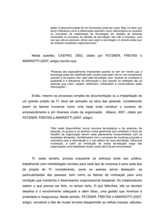 delas. A descontinuidade de um fornecedor pode ser outra. Mas um fator que
tanto a literatura como a observação apontam como relacionados ao sucesso
ou insucesso da implantação de tecnologias diz respeito às pessoas
envolvidas no processo de adoção de tecnologia. Isto não é surpresa, uma
vez que são as pessoas, afinal, que usam a tecnologia e é através delas que
se realizam resultados organizacionais.”

Nesta questão, CASTRO, 2002, citado por FETZNER, FREITAS e
ANDRIOTTI (2007, artigo) conclui que:
“Pessoas são especialmente importantes quando se tem em mente que a
tecnologia pode ser redefinida pelo usuário para além de um uso inicialmente
previsto e se espera criar valor pela tecnologia, pois “quando se considera a
qualidade e a relevância da informação o que importa na realidade são as
pessoas que criam, captam, distribuem, interpretam e comercializam estas
informações”.

Então, mesmo os processos simples de documentação ou a implantação de
um grande projeto de TI, deve ser pensado na ótica das pessoas, considerando
assim os fatores humanos como uma base onde construir o sucesso do
empreendimento e em diversos níveis da organização. Albano, 2001, citado por
FETZNER, FREITAS e ANDRIOTTI (2007, artigo):
“Não basta disponibilizar novos recursos tecnológicos e de sistemas. As
pessoas, os grupos e os diversos níveis gerenciais que compõem a força de
trabalho da organização devem estar plenamente comprometidos com os
resultados almejados, familiarizados com o processo de mudança proposto e
motivados para a assimilação e o uso efetivo da nova tecnologia. Gerenciar
mudanças, a partir da introdução de novas tecnologias exige das
organizações uma habilidade muitas vezes difícil de ser encontradas”;

TI, neste cenário, precisa orquestrar os esforços entre seu público,
trabalhando com metodologias corretas para cada tipo de empresa e para cada tipo
de projeto de TI, considerando, como os autores acima destacam, as
particularidades das pessoas, bem como os fatores de motivação para uma
condição que mantenha o desempenho organizacional desejável. Os colaboradores
sabem o que precisa ser feito, no tempo certo. O que falta-lhes, são os devidos
desafios e o envolvimento adequado e além disso, uma gestão que minimize a
ansiedade e insegurança. Neste sentido, FETZNER, FREITAS e ANDRIOTTI (2007,
artigo), corrobora o fato de mudar envolve desaprender as velhas crenças, atitudes,

 