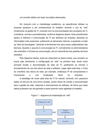 um conceito obtido com base nos dados observados.
Em conjunto com a metodologia acadêmica, as experiências obtidas na
empresa ajudaram a dar embasamento ao trabalho, levando o uso do “wiki”
inicialmente na gestão de TI, iniciando com as documentações dos processos de TI,
inventários, normas e procedimentos, conforme diagrama abaixo. Este procedimento
ajudou a melhorar a comunicação de TI aos diretores da empresa, deixando as
informações mais acessíveis, publicando as demandas internas, e ajudando a evitar
as “ilhas de tecnologias”, deixando a ferramenta livre para outros colaboradores não
técnicos. Quando o assunto é comunicação de TI, normalmente os administradores
não entendem o formato da comunicação, isto em decorrência dos padrões técnicos
adotados.
Pelo diagrama abaixo, pode ser observado as fases iniciais, que consistiu na
busca pela ferramenta, a configuração do “wiki” na primeira fase, tendo como
principal função a documentação da área de TI, publicando as normas e
procedimentos do uso dos ativos de rede e software. Logos após esta fase, o início
do inventário dos ativos de rede, por exemplo, endereços IP de computadores e
impressoras

e

sua

localização

física

na

empresa.

A estratégia de iniciar pela área de TI foi natural, iniciando com pequenos
testes na procura de uma forma simples, porém eficaz de manter a documentação
para a gestão da rede, máquinas e licenciamento de software, de forma que estes
dados pudessem ser recuperados e assim permitir maior agilidade no trabalho.
Figura 1 – diagrama da implantação do “wiki”
Configuração do Wiki

TI

Normas,
procedimentos

Demais áreas da
empresa

Inventário

 