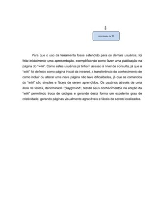 Atividades de TI

Para que o uso da ferramenta fosse estendido para os demais usuários, foi
feito inicialmente uma apresentação, exemplificando como fazer uma publicação na
página do “wiki”. Como estes usuários já tinham acesso à nível de consulta, já que o
“wiki” foi definido como página inicial da intranet, a transferência do conhecimento de
como incluir ou alterar uma nova página não teve dificuldades, já que os comandos
do “wiki” são simples e fáceis de serem aprendidos. Os usuários através de uma
área de testes, denominada “playground”, testão seus conhecimentos na edição do
“wiki” permitindo troca de códigos e gerando desta forma um excelente grau de
criatividade, gerando páginas visualmente agradáveis e fáceis de serem localizadas.

 