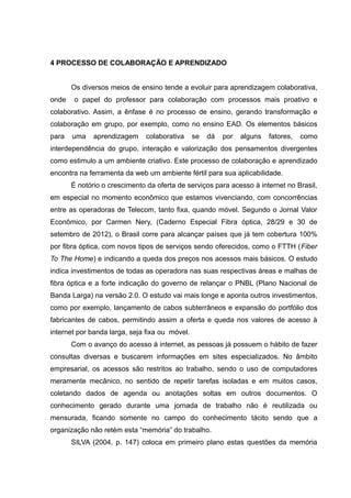 4 PROCESSO DE COLABORAÇÃO E APRENDIZADO
Os diversos meios de ensino tende a evoluir para aprendizagem colaborativa,
onde

o papel do professor para colaboração com processos mais proativo e

colaborativo. Assim, a ênfase é no processo de ensino, gerando transformação e
colaboração em grupo, por exemplo, como no ensino EAD. Os elementos básicos
para

uma

aprendizagem

colaborativa

se

dá

por

alguns

fatores,

como

interdependência do grupo, interação e valorização dos pensamentos divergentes
como estimulo a um ambiente criativo. Este processo de colaboração e aprendizado
encontra na ferramenta da web um ambiente fértil para sua aplicabilidade.
É notório o crescimento da oferta de serviços para acesso à internet no Brasil,
em especial no momento econômico que estamos vivenciando, com concorrências
entre as operadoras de Telecom, tanto fixa, quando móvel. Segundo o Jornal Valor
Econômico, por Carmen Nery, (Caderno Especial Fibra óptica, 28/29 e 30 de
setembro de 2012), o Brasil corre para alcançar países que já tem cobertura 100%
por fibra óptica, com novos tipos de serviços sendo oferecidos, como o FTTH (Fiber
To The Home) e indicando a queda dos preços nos acessos mais básicos. O estudo
indica investimentos de todas as operadora nas suas respectivas áreas e malhas de
fibra óptica e a forte indicação do governo de relançar o PNBL (Plano Nacional de
Banda Larga) na versão 2.0. O estudo vai mais longe e aponta outros investimentos,
como por exemplo, lançamento de cabos subterrâneos e expansão do portfólio dos
fabricantes de cabos, permitindo assim a oferta e queda nos valores de acesso à
internet por banda larga, seja fixa ou móvel.
Com o avanço do acesso à internet, as pessoas já possuem o hábito de fazer
consultas diversas e buscarem informações em sites especializados. No âmbito
empresarial, os acessos são restritos ao trabalho, sendo o uso de computadores
meramente mecânico, no sentido de repetir tarefas isoladas e em muitos casos,
coletando dados de agenda ou anotações soltas em outros documentos. O
conhecimento gerado durante uma jornada de trabalho não é reutilizada ou
mensurada, ficando somente no campo do conhecimento tácito sendo que a
organização não retém esta “memória” do trabalho.
SILVA (2004, p. 147) coloca em primeiro plano estas questões da memória

 