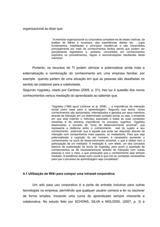 organizacional ao dizer que:
“A memória organizacional ou corporativa compõem-se de ideias criativas, da
análise de falhas e sucessos, das experiências diárias etc. ...cujos
fundamentos, habilidades e princípios mantêm-se e são transmitidos
principalmente por meio de conhecimentos tácitos sendo que podem ser
parcialmente registrados e, portanto, convertidos em conhecimentos
explícitos os procedimentos, regras e recomendações resultantes desta
memória”.

Portanto, os recursos de TI podem otimizar e potencializar ainda mais a
externalização e combinação do conhecimento em uma empresa familiar, por
exemplo quando partem de uma situação em que as pessoas são desafiadas no
sentido de colaborar para a coletividade.
Segundo Vygotsky, citado por Cardoso (2009, p. 21), traz luz à questão dos novos
conhecimentos versus mediação do aprendizado ao salientar que:
“Vygotsky (1984 apud Lichtnow et al, 2006) ... a importância da interação
social como base para a aprendizagem. Segundo sua teoria, novos
conhecimentos são apropriados, internalizados e gerados por seus membros
através da interação em um determinado contexto social, ou seja, o ambiente
em que está inserido o indivíduo associado a todas as suas condições
inerentes é de extrema importância no processo cognitivo. Vygotsky
desenvolveu o conceito de “zona de desenvolvimento proximal”, que
representa a distância entre o conhecimento
real do sujeito e seu
conhecimento potencial, que é aquele que pode ser adquirido através da
interação com companheiros mais capazes, ou mediadores. Para que seja
potencializada a cognição do ser humano, é necessário aumentar o
conhecimento na zona de desenvolvimento proximal, o que é obtido com a
participação de um mediador. A mediação é, com efeito, um dos conceitos
básicos de sustentação da teoria de Vygotsky, para quem a aquisição de
conhecimentos se dá necessariamente através da interação com outras
pessoas e com o meio, o que pressupõe que o conhecimento seja sempre
mediado. A existência desse outro social é que cria as condições necessárias
para que o processo de aprendizagem seja completado”.

4.1 Utilização de Wiki para compor uma intranet corporativa
Um wiki para uso corporativo é a porta de entrada inclusive para outras
tecnologias na empresa, permitindo que qualquer usuário comece a ler ou escrever
de forma simples, iniciando uma curva de aprendizado sempre crescente e
colaborativa. No estudo feito por SCHONS, SILVA e MOLOSSI, (2007, p. 3) é

 