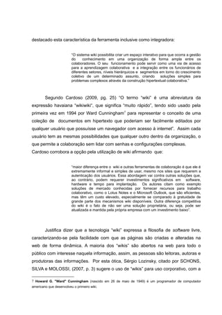 destacado esta característica da ferramenta inclusive como integradora:
“O sistema wiki possibilita criar um espaço interativo para que ocorra a gestão
do
conhecimento em uma organização de forma ampla entre os
colaboradores. O seu funcionamento pode servir como uma via de acesso
para a aprendizagem colaborativa e a integração entre os funcionários de
diferentes setores, níveis hierárquicos e segmentos em torno do crescimento
coletivo de um determinado assunto, criando
soluções simples para
problemas complexos através da construção hipertextual colaborativa.”

Segundo Cardoso (2009, pg. 25) “O termo “wiki” é uma abreviatura da
expressão havaiana “wikiwiki“, que significa “muito rápido”, tendo sido usado pela
primeira vez em 1994 por Ward Cunningham 7 para representar o conceito de uma
coleção de documentos em hipertexto que poderiam ser facilmente editados por
qualquer usuário que possuísse um navegador com acesso à internet”. Assim cada
usuário tem as mesmas possibilidades que qualquer outro dentro da organização, o
que permite a colaboração sem lidar com senhas e configurações complexas.
Cardoso corrobora a opção pela utilização de wiki afirmando que:
“maior diferença entre o wiki e outras ferramentas de colaboração é que ele é
extremamente informal e simples de usar, mesmo nos sites que requerem a
autenticação dos usuários. Essa abordagem vai contra outras soluções que,
ao contrário, podem requerer investimentos significativos em software,
hardware e tempo para implantação. Os autores citam como exemplo
soluções de mercado conhecidas por fornecer recursos para trabalho
colaborativo, como o Lotus Notes e o Microsoft Outlook, que são eficientes,
mas têm um custo elevado, especialmente se comparado à gratuidade de
grande parte dos mecanismos wiki disponíveis. Outra diferença competitiva
do wiki é o fato de não ser uma solução proprietária, ou seja, pode ser
atualizada e mantida pela própria empresa com um investimento baixo”.

Justifica dizer que a tecnologia “wiki” expressa a filosofia de software livre,
caracterizando-se pela facilidade com que as páginas são criadas e alteradas na
web de forma dinâmica. A maioria dos “wikis” são abertos na web para todo o
público com interesse naquela informação, assim, as pessoas são leitoras, autoras e
produtoras das informações. Por esta ótica, Sérgio Lozinsky, citado por SCHONS,
SILVA e MOLOSSI, (2007, p. 3) sugere o uso de “wikis” para uso corporativo, com a
7 Howard G. "Ward" Cunningham (nascido em 26 de maio de 1949) é um programador de computador
americano que desenvolveu o primeiro wiki.

 