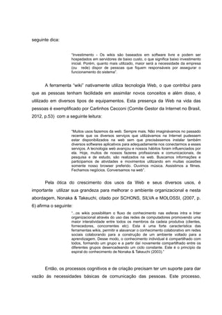 seguinte dica:
“Investimento - Os wikis são baseados em software livre e podem ser
hospedados em servidores de baixo custo, o que significa baixo investimento
inicial. Porém, quanto mais utilizado, maior será a necessidade da empresa
(ou rede) dispor de pessoas que fiquem responsáveis por assegurar o
funcionamento do sistema”.

A ferramenta “wiki” nativamente utiliza tecnologia Web, o que contribui para
que as pessoas tenham facilidade em assimilar novos conceitos e além disso, é
utilizado em diversos tipos de equipamentos. Esta presença da Web na vida das
pessoas é exemplificado por Carlinhos Cecconi (Comite Gestor da Internet no Brasil,
2012, p.53) com a seguinte leitura:
“Muitos usos fazemos da web. Sempre mais. Não imaginávamos no passado
recente que os diversos serviços que utilizávamos na Internet pudessem
estar disponibilizados na web sem que precisássemos instalar também
diversos softwares aplicativos para adequadamente nos conectarmos a esses
serviços. A tecnologia web avançou e nossos hábitos foram influenciados por
ela. Hoje, muitos de nossos fazeres profissionais e comunicacionais, de
pesquisa e de estudo, são realizados na web. Buscamos informações e
participamos de atividades e movimentos utilizando em muitas ocasiões
somente nosso browser preferido. Ouvimos música. Assistimos a filmes.
Fechamos negócios. Conversamos na web”.

Pela ótica do crescimento dos usos da Web e seus diversos usos, é
importante utilizar sua grandeza para melhorar o ambiente organizacional e nesta
abordagem, Nonaka & Takeuchi, citado por SCHONS, SILVA e MOLOSSI, (2007, p.
6) afirma o seguinte:
“...os wikis possibilitam o fluxo de conhecimento nas esferas intra e Inter
organizacional através do uso das redes de computadores promovendo uma
maior interatividade entre todos os membros da cadeia produtiva (clientes,
fornecedores, concorrentes etc). Esta é uma forte característica das
ferramentas wikis, permitir e alavancar o conhecimento colaborativo em redes
sociais colaborando para a construção de um ambiente voltado para a
aprendizagem. Desse modo, o conhecimento individual é compartilhado com
todos, formando um grupo e a partir daí novamente compartilhado entre os
diferentes grupos desencadeando um ciclo constante. Este é o princípio da
espiral do conhecimento de Nonaka & Takeuchi (2003).”

Então, os processos cognitivos e de criação precisam ter um suporte para dar
vazão às necessidades básicas de comunicação das pessoas. Este processo,

 