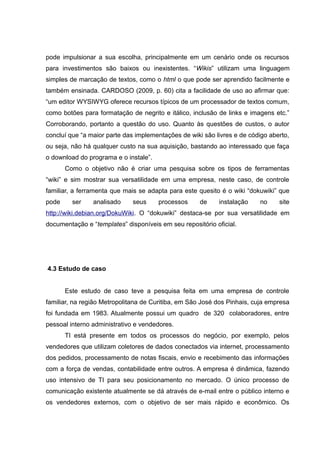 pode impulsionar a sua escolha, principalmente em um cenário onde os recursos
para investimentos são baixos ou inexistentes. “Wikis” utilizam uma linguagem
simples de marcação de textos, como o html o que pode ser aprendido facilmente e
também ensinada. CARDOSO (2009, p. 60) cita a facilidade de uso ao afirmar que:
“um editor WYSIWYG oferece recursos típicos de um processador de textos comum,
como botões para formatação de negrito e itálico, inclusão de links e imagens etc.”
Corroborando, portanto a questão do uso. Quanto às questões de custos, o autor
concluí que “a maior parte das implementações de wiki são livres e de código aberto,
ou seja, não há qualquer custo na sua aquisição, bastando ao interessado que faça
o download do programa e o instale”.
Como o objetivo não é criar uma pesquisa sobre os tipos de ferramentas
“wiki” e sim mostrar sua versatilidade em uma empresa, neste caso, de controle
familiar, a ferramenta que mais se adapta para este quesito é o wiki “dokuwiki” que
pode

ser

analisado

seus

processos

de

instalação

no

site

http://wiki.debian.org/DokuWiki. O “dokuwiki” destaca-se por sua versatilidade em
documentação e “templates” disponíveis em seu repositório oficial.

4.3 Estudo de caso
Este estudo de caso teve a pesquisa feita em uma empresa de controle
familiar, na região Metropolitana de Curitiba, em São José dos Pinhais, cuja empresa
foi fundada em 1983. Atualmente possui um quadro de 320 colaboradores, entre
pessoal interno administrativo e vendedores.
TI está presente em todos os processos do negócio, por exemplo, pelos
vendedores que utilizam coletores de dados conectados via internet, processamento
dos pedidos, processamento de notas fiscais, envio e recebimento das informações
com a força de vendas, contabilidade entre outros. A empresa é dinâmica, fazendo
uso intensivo de TI para seu posicionamento no mercado. O único processo de
comunicação existente atualmente se dá através de e-mail entre o público interno e
os vendedores externos, com o objetivo de ser mais rápido e econômico. Os

 