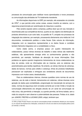 processos de comunicação para viabilizar novos aprendizados e novos processos
ou comunicação das atividades de TI é totalmente inexistente.
As informações disponíveis no ERP, por exemplo, são acessadas via conexão
de VPN10, o que permite entre outras coisas, acesso irrestrito ao sistema, com a
segurança proporcionada por autenticação de máquinas e usuários.
Pelo cenário exposto sobre a empresa, justifica dizer que em seu mercado é
reconhecida pela sua competência técnica, quanto ao seu objetivo de distribuição de
produtos alimentícios e por outro lado, na questão de TI, arrojada nos processos de
integração dos sistemas, por exemplo, processando diariamente uma média de 3 mil
documentos, considerando pedidos e notas fiscais. Este volume de informação,
integradas com os respectivos representantes e os dados fiscais e contábeis
também fielmente integrados com a contabilidade e o fisco.
Como citado acima, a empresa possui um quadro interessante de
colaboradores, possui rotinas diversas de trabalho e estas rotinas são totalmente
estáticas, não apresentando sinergia entre os conhecimentos gerados e não
permitindo, por exemplo, facilidade de absorção de novas informações. Este
problema se agrava quando imaginamos treinamentos de novos colaboradores na
área de vendas, onde as informações são as mesmas, pois os sistemas são
parametrizados para tarefas repetitivas. No entanto, as rotinas internas de cobrança,
dados de bancos, normas para crédito e cobrança, linhas de produtos trabalhadas
precisavam ser explicadas e entregues aos vendedores através de documentos
impressos e em muitos casos, desatualizados.
Para os colaboradores internos, diversas questões como normas de uso de
sistemas, uso de rede e internet, treinamentos em sistemas, rotinas diversas como
geração de dados para contabilidade, programação de manutenção de serviços de
redes, normas de segurança eram enviadas somente por e-mail. Então a função da
comunicação efetivamente era atingida através de um canal de comunicação de
mão única, não permitindo a interação, ou quando permitia, de forma isolada, sem a
visão do conjunto e sem observar a potencialidade das pessoas. Freitas et al, citado
por JUNIOR, FREITAS e LUCIANO (2005, artigo), lembram que:
10 VPN ou Rede Privada Virtual é uma rede de comunicações privada normalmente utilizada por uma empresa
ou um conjunto de empresas e/ou instituições, construída em cima de uma rede de comunicações pública (como
por exemplo, a internet).

 