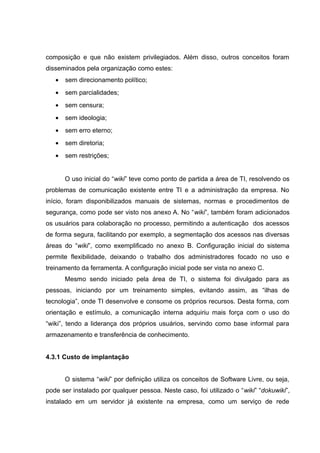 composição e que não existem privilegiados. Além disso, outros conceitos foram
disseminados pela organização como estes:
•

sem direcionamento político;

•

sem parcialidades;

•

sem censura;

•

sem ideologia;

•

sem erro eterno;

•

sem diretoria;

•

sem restrições;
O uso inicial do “wiki” teve como ponto de partida a área de TI, resolvendo os

problemas de comunicação existente entre TI e a administração da empresa. No
início, foram disponibilizados manuais de sistemas, normas e procedimentos de
segurança, como pode ser visto nos anexo A. No “wiki”, também foram adicionados
os usuários para colaboração no processo, permitindo a autenticação dos acessos
de forma segura, facilitando por exemplo, a segmentação dos acessos nas diversas
áreas do “wiki”, como exemplificado no anexo B. Configuração inicial do sistema
permite flexibilidade, deixando o trabalho dos administradores focado no uso e
treinamento da ferramenta. A configuração inicial pode ser vista no anexo C.
Mesmo sendo iniciado pela área de TI, o sistema foi divulgado para as
pessoas, iniciando por um treinamento simples, evitando assim, as “ilhas de
tecnologia”, onde TI desenvolve e consome os próprios recursos. Desta forma, com
orientação e estímulo, a comunicação interna adquiriu mais força com o uso do
“wiki”, tendo a liderança dos próprios usuários, servindo como base informal para
armazenamento e transferência de conhecimento.
4.3.1 Custo de implantação
O sistema “wiki” por definição utiliza os conceitos de Software Livre, ou seja,
pode ser instalado por qualquer pessoa. Neste caso, foi utilizado o “wiki” “dokuwiki”,
instalado em um servidor já existente na empresa, como um serviço de rede

 