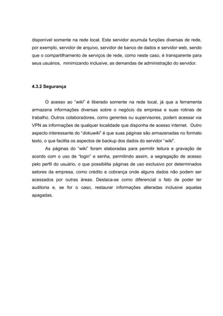 disponível somente na rede local. Este servidor acumula funções diversas de rede,
por exemplo, servidor de arquivo, servidor de banco de dados e servidor web, sendo
que o compartilhamento de serviços de rede, como neste caso, é transparente para
seus usuários, minimizando inclusive, as demandas de administração do servidor.

4.3.2 Segurança
O acesso ao “wiki” é liberado somente na rede local, já que a ferramenta
armazena informações diversas sobre o negócio da empresa e suas rotinas de
trabalho. Outros colaboradores, como gerentes ou supervisores, podem acessar via
VPN as informações de qualquer localidade que disponha de acesso internet. Outro
aspecto interessante do “dokuwiki” é que suas páginas são armazenadas no formato
texto, o que facilita os aspectos de backup dos dados do servidor “wiki”.
As páginas do “wiki” foram elaboradas para permitir leitura e gravação de
acordo com o uso de “login” e senha, permitindo assim, a segregação de acesso
pelo perfil do usuário, o que possibilita páginas de uso exclusivo por determinados
setores da empresa, como crédito e cobrança onde alguns dados não podem ser
acessados por outras áreas. Destaca-se como diferencial o fato de poder ter
auditoria e, se for o caso, restaurar informações alteradas inclusive aquelas
apagadas.

 