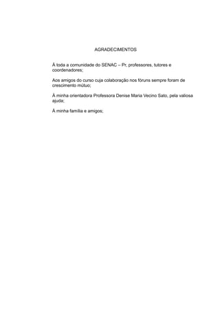 AGRADECIMENTOS
À toda a comunidade do SENAC – Pr, professores, tutores e
coordenadores;
Aos amigos do curso cuja colaboração nos fóruns sempre foram de
crescimento mútuo;
À minha orientadora Professora Denise Maria Vecino Sato, pela valiosa
ajuda;
À minha família e amigos;

 