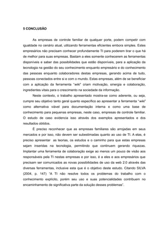 5 CONCLUSÃO
As empresas de controle familiar de qualquer porte, podem competir com
igualdade no cenário atual, utilizando ferramentas eficientes embora simples. Estes
empresários não precisam conhecer profundamente TI para poderem tirar o que há
de melhor para suas empresas. Bastam a eles somente conhecerem as ferramentas
disponíveis e saber das possibilidades que estão disponíveis, para a aplicação da
tecnologia na gestão do seu conhecimento enquanto empresário e do conhecimento
das pessoas enquanto colaboradores destas empresas, gerando acima de tudo,
pessoas conectados entre si e com o mundo. Estas empresas, além de se beneficiar
com a aplicação da ferramenta “wiki” criam motivação, sinergia e colaboração,
ingredientes vitais para o crescimento na sociedade da informação.
Neste contexto, o trabalho apresentado mostra-se como aderente, ou seja,
cumpre seu objetivo tanto geral quanto específico ao apresentar a ferramenta “wiki”
como alternativa viável para documentação interna e como uma base de
conhecimento para pequenas empresas, neste caso, empresas de controle familiar.
O estudo de caso evidencia isso através dos exemplos apresentados e dos
resultados obtidos.
É preciso reconhecer que as empresas familiares são arrojadas em seus
mercados e por isso, não devem ser subestimadas quanto ao uso de TI. A elas, é
preciso apresentar as teorias, os estudos e o caminho para que estas empresas
sejam inseridas na tecnologia, permitindo que continuem gerando riquezas.
Implantar uma ferramenta de colaboração exige ao menos um pouco de visão aos
responsáveis pela TI nestas empresas e por isso, é a eles e aos empresários que
precisam ser comunicados as novas possibilidades de uso da web 2.0 através das
diversas ferramentas, inclusive esta que é o objetivo deste estudo. Citando SILVA
(2004, p. 147) “A TI não resolve todos os problemas do trabalho com o
conhecimento explícito, porém seu uso e suas potencialidades contribuem no
encaminhamento de significativa parte da solução desses problemas”.

 