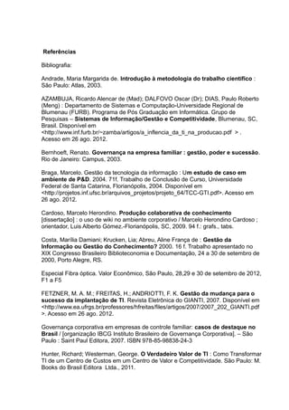 Referências
Bibliografia:
Andrade, Maria Margarida de. Introdução à metodologia do trabalho científico :
São Paulo: Atlas, 2003.
AZAMBUJA, Ricardo Alencar de (Mad); DALFOVO Oscar (Dr); DIAS, Paulo Roberto
(Meng) : Departamento de Sistemas e Computação-Universidade Regional de
Blumenau (FURB). Programa de Pós Graduação em Informática. Grupo de
Pesquisas – Sistemas de Informação/Gestão e Competitividade, Blumenau, SC,
Brasil. Disponível em
<http://www.inf.furb.br/~zamba/artigos/a_inflencia_da_ti_na_producao.pdf > .
Acesso em 26 ago. 2012.
Bernhoeft, Renato. Governança na empresa familiar : gestão, poder e sucessão.
Rio de Janeiro: Campus, 2003.
Braga, Marcelo. Gestão da tecnologia da informação : Um estudo de caso em
ambiente de P&D. 2004. 71f. Trabalho de Conclusão de Curso, Universidade
Federal de Santa Catarina, Florianópolis, 2004. Disponível em
<http://projetos.inf.ufsc.br/arquivos_projetos/projeto_64/TCC-GTI.pdf>. Acesso em
26 ago. 2012.
Cardoso, Marcelo Herondino. Produção colaborativa de conhecimento
[dissertação] : o uso de wiki no ambiente corporativo / Marcelo Herondino Cardoso ;
orientador, Luis Alberto Gómez.-Florianópolis, SC, 2009. 94 f.: grafs., tabs.
Costa, Marília Damiani; Krucken, Lia; Abreu, Aline França de : Gestão da
Informação ou Gestão do Conhecimento? 2000. 16 f. Trabalho apresentado no
XIX Congresso Brasileiro Biblioteconomia e Documentação, 24 a 30 de setembro de
2000, Porto Alegre, RS.
Especial Fibra óptica. Valor Econômico, São Paulo, 28,29 e 30 de setembro de 2012,
F1 a F5
FETZNER, M. A. M.; FREITAS, H.; ANDRIOTTI, F. K. Gestão da mudança para o
sucesso da implantação de TI. Revista Eletrônica do GIANTI, 2007. Disponível em
<http://www.ea.ufrgs.br/professores/hfreitas/files/artigos/2007/2007_202_GIANTI.pdf
>. Acesso em 26 ago. 2012.
Governança corporativa em empresas de controle familiar: casos de destaque no
Brasil / [organização IBCG Instituto Brasileiro de Governança Corporativa]. – São
Paulo : Saint Paul Editora, 2007. ISBN 978-85-98838-24-3
Hunter, Richard; Westerman, George. O Verdadeiro Valor de TI : Como Transformar
TI de um Centro de Custos em um Centro de Valor e Competitividade. São Paulo: M.
Books do Brasil Editora Ltda., 2011.

 