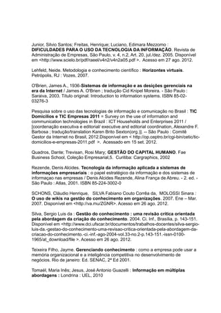 Junior, Silvio Santos; Freitas, Henrique; Luciano, Edimara Mezzomo :
DIFICULDADES PARA O USO DA TECNOLOGIA DA INFORMAÇÃO. Revista de
Administração de Empresas, São Paulo, v. 4, n.2, Art. 20, jul./dez. 2005. Disponível
em <http://www.scielo.br/pdf/raeel/v4n2/v4n2a05.pdf >. Acesso em 27 ago. 2012.
Lehfeld, Neide. Metodologia e conhecimento científico : Horizontes virtuais.
Petrópolis, RJ : Vozes, 2007.
O'Brien, James A., 1936-Sistemas de informação e as desições gerenciais na
era da Internet / James A. O'Brien ; tradução Cid Knipel Moreira. - São Paulo :
Saraiva, 2003. Título original: Introduction to information systems. ISBN 85-0203276-3
Pesquisa sobre o uso das tecnologias de informação e comunicação no Brasil : TIC
Domicílios e TIC Empresas 2011 = Survey on the use of information and
communication technologies in Brazil : ICT Households and Enterprises 2011 /
[coordenação executiva e editorial/ executive and editorial coordination, Alexandre F.
Barbosa ; tradução/translation Karen Brito Sexton(org.)]. -- São Paulo : Comitê
Gestor da Internet no Brasil, 2012.Disponível em < http://op.ceptro.br/cgi-bin/cetic/ticdomicilios-e-empresas-2011.pdf >. Acessado em 15 set. 2012.
Quadros, Dante; Trevisan, Rosi Mary; GESTÃO DO CAPITAL HUMANO. Fae
Business School, Coleção Empresarial,5. Curitiba: Cargraphics, 2002
Rezende, Denis Alcides. Tecnologia da informação aplicada a sistemas de
informações empresariais : o papel estratégico da informação e dos sistemas de
informaçao nas empresas / Denis Alcides Rezende, Alina França de Abreu. - 2. ed. São Paulo : Atlas, 2001. ISBN 85-224-3002-0
SCHONS, Cláudio Henrique, SILVA Fabiano Couto Corrêa da, MOLOSSI Sinara :
O uso de wikis na gestão do conhecimento em organizações. 2007. Ene – Mar.
2007. Disponível em <http://va.mu/ZGNR>. Acesso em 26 ago. 2012.
Silva, Sergio Luis da : Gestão do conhecimento : uma revisão crítica orientada
pela abordagem da criação do conhecimento. 2004. Ci. Inf., Brasília, p. 143-151.
Disponível em <http://www.dci.ufscar.br/documentos/trabalhos-docentes/silva-sergioluis-da.-gestao-do-conhecimento-uma-revisao-critica-orientada-pela-abordagem-dacriacao-do-conhecimento.-ci.-inf.-ago-2004-vol.33-no.2-p.143-151.-issn-01001965/at_download/file >. Acesso em 26 ago. 2012.
Teixeira Filho, Jayme. Gerenciando conhecimento : como a empresa pode usar a
memória organizacional e a inteligência competitiva no desenvolvimento de
negócios. Rio de janeiro: Ed. SENAC, 2ª Ed 2001.
Tomaél, Maria Inês; Jesus, José Antonio Guazelli : Informação em múltiplas
abordagens : Londrina : UEL, 2010

 