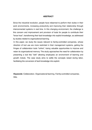 ABSTRACT
Since the industrial revolution, people have relearned to perform their duties in their
work environments, increasing productivity and improving their relationship through
interconnected systems in real time. In this changing environment, the challenge is
this concern and improvement and provision of tools for people to contribute their
"know how", transforming their tacit knowledge into explicit knowledge, as addressed
by studies related to organizational learning.
In this paper, we study the issues relevant to family-controlled companies, whose
direction of tool use are more restricted in their management systems, getting the
fringes of collaboration tools "online", losing valuable opportunities to improve and
retain its organizational memory. The study approaches the need for collaboration by
presenting a tool like "wiki" allowing employees an environment of learning and
growth mútulo. The case study aims to settle the concepts raised during labor,
facilitating the conversion of tacit knowledge into explicit.

Keywords: Collaboration. Organizational learning. Family-controlled companies.
Wiki.

 