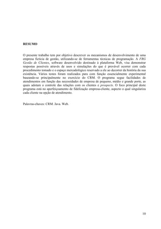 RESUMO


O presente trabalho tem por objetivo descrever os mecanismos de desenvolvimento de uma
empresa fictícia de gestão, utilizando-se de ferramentas técnicas de programação. A FRG
Gestão de Clientes, software desenvolvido destinado à plataforma Web, visa demonstrar
respostas possíveis através de usos e simulações do que é provável ocorrer com cada
procedimento tomado e o espaço mercadológico reservado a ele ao decorrer da história da sua
existência. Vários testes foram realizados para com função essencialmente experimental
baseando-se principalmente no exercício do CRM. O programa segue facilidades de
atendimentos em função das necessidades de empresa de pequeno, médio e grande porte, as
quais adotam o controle das relações com os clientes e prospects. O foco principal deste
programa está no aperfeiçoamento de fidelização empresa-cliente, aspecto o qual singulariza
cada cliente na opção de atendimento.


Palavras-chaves: CRM. Java. Web.




                                                                                        10
 