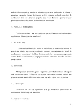 meio de planos mensais e em vias de aplicações de taxas de implantação. O software é
capacitado a gerenciar clientes, funcionários, serviços, produtos, auxiliando no registro de
atendimentos, bem como descrever propostas e/ou visitas. Também é possível vincular
produtos e/ou serviços aos clientes, assim como listar atendimentos.



1.1 PROBLEMA DE PESQUISA



       Como desenvolver um CRM sob a plataforma Web que possibilite o gerenciamento de
atendimentos, visitas e propostas aos clientes?



1.2 JUSTIFICATIVA


       O FRG será desenvolvido para atender as necessidades de empresas que desejam ter
controle das relações com os próprios clientes e prospects, proporcionando-lhes através de
atendimentos, a comunicação e fidelidade. O sistema possibilita o gerenciamento de propostas
e visitas dentro dos atendimentos, o que proporciona maior controle das atividades comerciais
e de pós-venda.



1.3 OBJETIVOS


       Abrangem itens pertinentes, gerais e específicos, do trabalho realizado pela equipe
FRG Gestão de Clientes. Os objetivos são as partes conducentes das linhas tomadas pela
pesquisa, por meio destas, viabilizou-se a discussão base sobre o tema, agora, delimitada.



1.3.1 Objetivo geral


       Desenvolver um CRM sob a plataforma Web que possibilite o gerenciamento de
atendimentos, visitas e propostas aos clientes.



1.3.2 Objetivos específicos


                                                                                             12
 