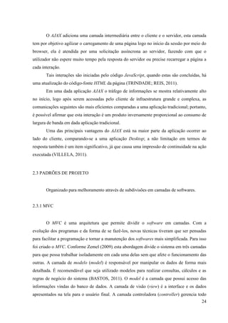 O AJAX adiciona uma camada intermediária entre o cliente e o servidor, esta camada
tem por objetivo agilizar o carregamento de uma página logo no início da sessão por meio do
browser, ela é atendida por uma solicitação assíncrona ao servidor, fazendo com que o
utilizador não espere muito tempo pela resposta do servidor ou precise recarregar a página a
cada interação.
       Tais interações são iniciadas pelo código JavaScript, quando estas são concluídas, há
uma atualização do código-fonte HTML da página (TRINDADE; REIS, 2011).
       Em uma dada aplicação AJAX o tráfego de informações se mostra relativamente alto
no início, logo após serem acessadas pelo cliente de infraestrutura grande e complexa, as
comunicações seguintes são mais eficientes comparadas a uma aplicação tradicional; portanto,
é possível afirmar que esta interação é um produto inversamente proporcional ao consumo de
largura de banda em dada aplicação tradicional.
       Uma das principais vantagens do AJAX está na maior parte da aplicação ocorrer ao
lado do cliente, comparando-se a uma aplicação Desktop; a não limitação em termos de
resposta também é um item significativo, já que causa uma impressão de continuidade na ação
executada (VILLELA, 2011).



2.3 PADRÕES DE PROJETO


       Organizado para melhoramento através de subdivisões em camadas de softwares.


2.3.1 MVC


       O MVC é uma arquitetura que permite dividir o software em camadas. Com a
evolução dos programas e da forma de se fazê-los, novas técnicas tiveram que ser pensadas
para facilitar a programação e tornar a manutenção dos softwares mais simplificada. Para isso
foi criado o MVC. Conforme Zemel (2009), esta abordagem divide o sistema em três camadas
para que possa trabalhar isoladamente em cada uma delas sem que afete o funcionamento das
outras. A camada de modelo (model) é responsável por manipular os dados de forma mais
detalhada. É recomendável que seja utilizado modelos para realizar consultas, cálculos e as
regras de negócio do sistema (BASTOS, 2011). O model é a camada que possui acesso das
informações vindas do banco de dados. A camada de visão (view) é a interface e os dados
apresentados na tela para o usuário final. A camada controladora (controller) gerencia todo
                                                                                          24
 