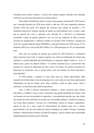 sistemática para melhor conhecer o cliente não somente quando realizada uma transação
comercial, mas criar laços para possíveis contatos futuros.
         Para melhor entendimento sobre o assunto, uma pesquisa realizada pela ASM mostrou
que o mercado brasileiro de CRM cresce muito a cada ano, 28% das companhias adotaram
soluções CRM, das quais 15% optaram por contratar uma solução de mercado e 13%
decidiram desenvolver soluções internas de gestão de relacionamento com o cliente, sendo
que na maioria das vezes a aplicação mais utilizada foi o MS-Excel ou ferramentas
construídas a partir do próprio aplicativo. Isso faz com que empresas de todos os portes
invistam em equipamentos e softwares voltados ao mercado CRM. Conforme a pesquisa da
Tech Lab, segundo Sapienza (apud TIINSIDE), o mercado brasileiro de CRM cresceu 27,7%,
fechando 2009 com o total de R$ 907 milhões. O e-CRM participou de 14% do faturamento
total.
         Para citar um exemplo de empresa que usufrui do CRM, destaca-se a catarinense
Hippo Supermercados Ltda. A empresa adquiriu um sistema de fidelização do cliente para
substituir os cartões-fidelidade pela identificação via impressão digital. Gallon et. al (p. 7)
indicou que o gestor da empresa afirmou: “os clientes comentam que os concorrentes não
possuem um sistema de fidelização tão forte como o do Hippo. Os clientes percebem um
diferencial no tratamento, eles se sentem únicos, pois são tratados de forma individual e
personalizados”.
         O CRM permite a empresa ter uma visão única do cliente aproveitando todas
interações do cliente desde a fase de prospecção até o pós venda, de uma forma padronizada
independente do tipo de contato como: Skype, telefone, e-mail ou redes sociais. Tudo é
analisado e se torna bases para relatórios gerenciais.
         Com o CRM é possível personalizar produtos a custos acessíveis para clientes
individuais, a tendência é que se possa customizar uma grande quantidade de clientes, cada
um baseado nas suas necessidades de segmentos. A personalização permite que cada cliente
seja tratado de forma individual, de acordo com necessidades próprias e também da empresa,
isso inclui desde produtos e serviços até a distribuição, formas de entrega e pagamentos.
Apesar de não ser o único canal de relacionamento da empresa para com o cliente,
possivelmente é um dos mais poderosos pontos estratégicos de contato. Portanto a interação
fortalece o abastecimento do banco de dados da empresa, é preciso manter uma continuidade
independentemente do prazo que foi efetuada.



                                                                                            26
 