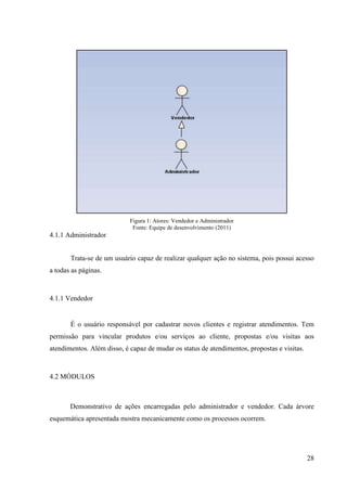 Figura 1: Atores: Vendedor e Administrador
                             Fonte: Equipe de desenvolvimento (2011)
4.1.1 Administrador


       Trata-se de um usuário capaz de realizar qualquer ação no sistema, pois possui acesso
a todas as páginas.



4.1.1 Vendedor


       É o usuário responsável por cadastrar novos clientes e registrar atendimentos. Tem
permissão para vincular produtos e/ou serviços ao cliente, propostas e/ou visitas aos
atendimentos. Além disso, é capaz de mudar os status de atendimentos, propostas e visitas.



4.2 MÓDULOS



       Demonstrativo de ações encarregadas pelo administrador e vendedor. Cada árvore
esquemática apresentada mostra mecanicamente como os processos ocorrem.




                                                                                             28
 